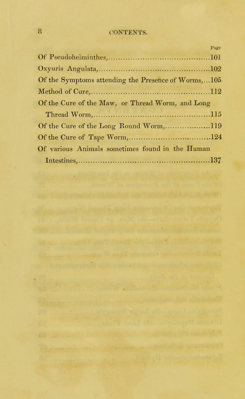 Page Of Pseudohelminth eg, 101 Oxyuris Angulata, 102 Of the Symptoms attending the Presence of Worms,... 105 Method of Cure, 112 Of the Cure of the Maw, or Thread Worm, and Long Thread Worm, 115 Of the Cure of the Long Round Worm, 119 Of the Cure of Tape Worm, 124 Of various Animals sometimes found in the Human Intestines, 137