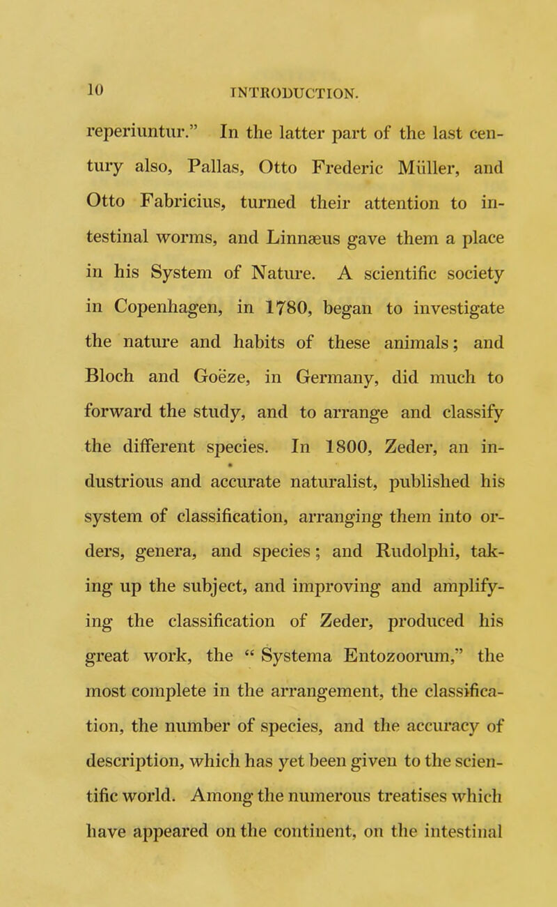 reperiuntur.” In the latter part of the last cen- tury also, Pallas, Otto Frederic Muller, and Otto Fabricius, turned their attention to in- testinal worms, and Linnseus gave them a place in his System of Nature. A scientific society in Copenhagen, in 1780, began to investigate the nature and habits of these animals; and Bloch and Goeze, in Germany, did much to forward the study, and to arrange and classify the different species. In 1800, Zeder, an in- dustrious and accurate naturalist, published his system of classification, arranging them into or- ders, genera, and species; and Rudolphi, tak- ing up the subject, and improving and amplify- ing the classification of Zeder, produced his great work, the “ Systema Entozoorum,” the most complete in the arrangement, the classifica- tion, the number of species, and the accuracy of description, which has yet been given to the scien- tific world. Among the numerous treatises which have appeared on the continent, on the intestinal