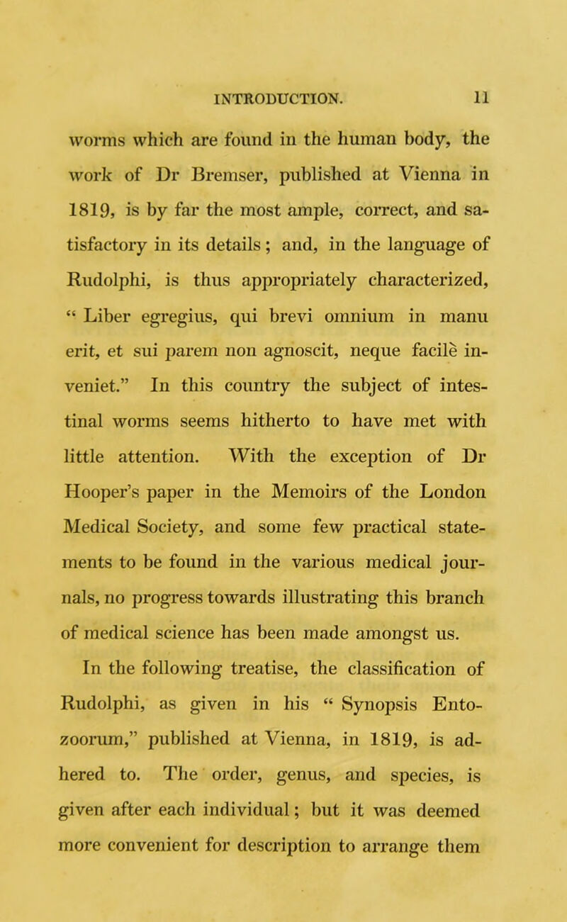 worms which are found in the human body, the work of Dr Bremser, published at Vienna in 1819, is by far the most ample, correct, and sa- tisfactory in its details; and, in the language of Rudolphi, is thus appropriately characterized, “ Liber egregius, qui brevi omnium in manu erit, et sui parem non agnoscit, neque facile in- veniet.” In this country the subject of intes- tinal worms seems hitherto to have met with little attention. With the exception of Dr Hooper’s paper in the Memoirs of the London Medical Society, and some few practical state- ments to be found in the various medical jour- nals, no progress towards illustrating this branch of medical science has been made amongst us. In the following treatise, the classification of Rudolphi, as given in his “ Synopsis Ento- zoorum,” published at Vienna, in 1819, is ad- hered to. The order, genus, and species, is given after each individual; but it was deemed more convenient for description to arrange them