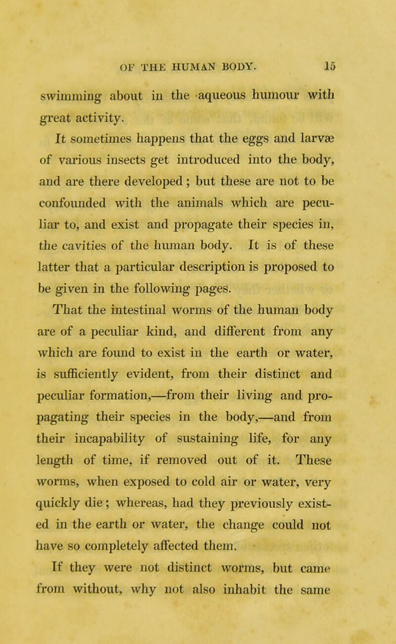 swimming about in the aqueous humour witli great activity. It sometimes happens that the eggs and larvae of various insects get introduced into the body, and are there developed; but these are not to be confounded with the animals which are pecu- liar to, and exist and propagate their species in, the cavities of the human body. It is of these latter that a particular description is proposed to be given in the following pages. That the intestinal worms of the human body are of a peculiar kind, and different from any which are found to exist in the earth or water, is sufficiently evident, from their distinct and peculiar formation,—from their living and pro- pagating their species in the body,—and from their incapability of sustaining life, for any length of time, if removed out of it. These worms, when exposed to cold air or water, very quickly die; whereas, had they previously exist- ed in the earth or water, the change could not have so completely affected them. If they were not distinct worms, but came from without, why not also inhabit the same