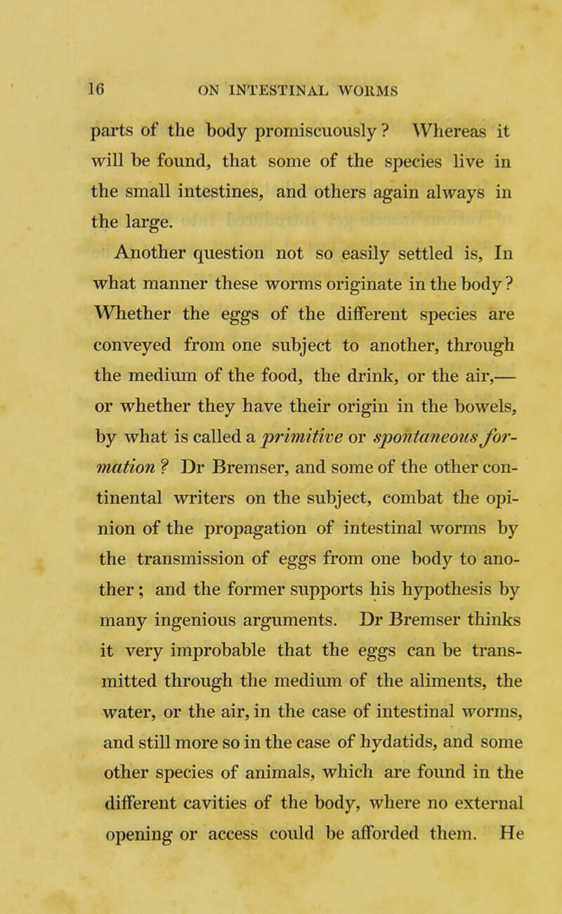 parts of the body promiscuously ? Whereas it will be found, that some of the species live in the small intestines, and others again always in the large. Another question not so easily settled is, In what manner these worms originate in the body ? Whether the eggs of the different species are conveyed from one subject to another, through the medium of the food, the drink, or the air,— or whether they have their origin in the bowels, by what is called a 'primitive or spontaneous for- mation ? Dr Bremser, and some of the other con- tinental writers on the subject, combat the opi- nion of the propagation of intestinal worms by the transmission of eggs from one body to ano- ther ; and the former supports his hypothesis by many ingenious arguments. Dr Bremser thinks it very improbable that the eggs can be trans- mitted through the medium of the aliments, the water, or the air, in the case of intestinal worms, and still more so in the case of hydatids, and some other species of animals, which are found in the different cavities of the body, where no external opening or access could be afforded them. He