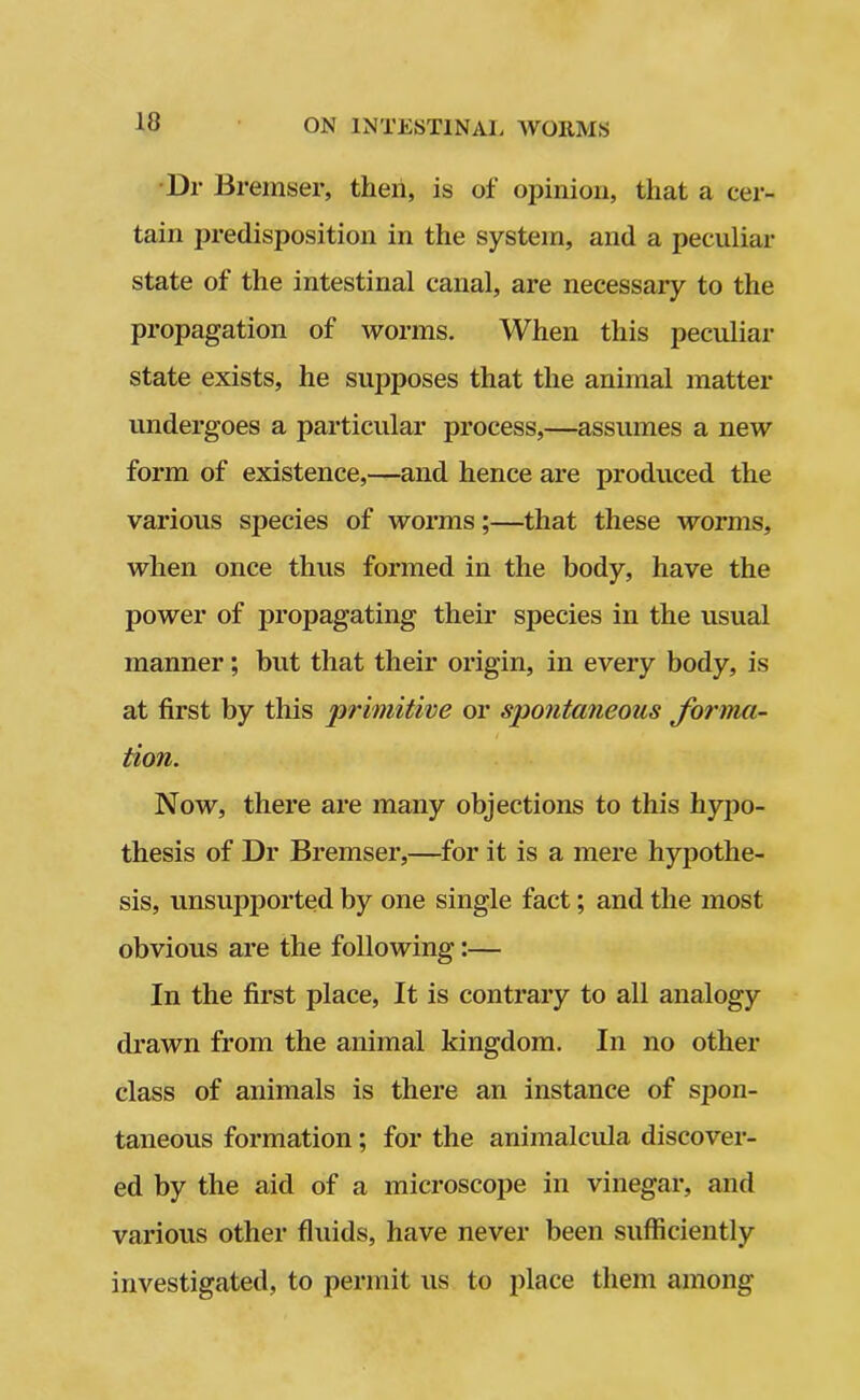 10 Dr Bremser, then, is of opinion, that a cer- tain predisposition in the system, and a peculiar state of the intestinal canal, are necessary to the propagation of worms. When this peculiar state exists, he supposes that the animal matter undergoes a particular process,—assumes a new form of existence,—and hence are produced the various species of worms;—that these worms, when once thus formed in the body, have the power of propagating their species in the usual manner; but that their origin, in every body, is at first by this primitive or spontaneous forma- / tion. Now, there are many objections to this hypo- thesis of Dr Bremser,—for it is a mere hypothe- sis, unsupported by one single fact; and the most obvious are the following:— In the first place, It is contrary to all analogy drawn from the animal kingdom. In no other class of animals is there an instance of spon- taneous formation ; for the animalcula discover- ed by the aid of a microscope in vinegar, and various other fluids, have never been sufficiently investigated, to permit us to place them among