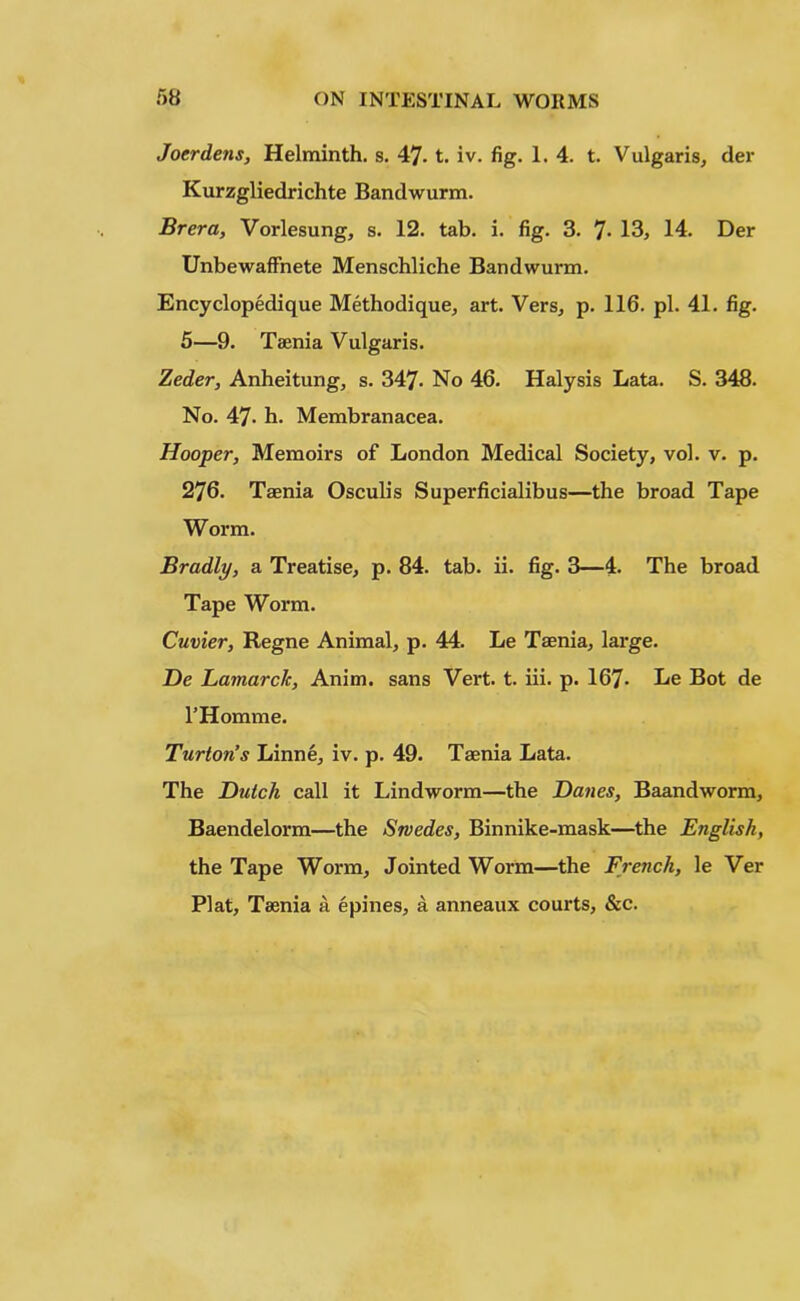 Joerdens, Helminth, s. 47- t. iv. fig. 1. 4. t. Vulgaris, der Kurzgliedrichte Bandwurm. Brer a, Vorlesung, s. 12. tab. i. fig. 3. 7- 13, 14. Der Unbewaffnete Menschliche Bandwurm. Encyclopedique Methodique, art. Vers, p. 116. pi. 41. fig. 5—9. Taenia Vulgaris. Zeder, Anheitung, s. 347- No 46. Halysis Lata. S. 348. No. 47- h. Membranacea. Hooper, Memoirs of London Medical Society, vol. v. p. 276. Taenia Osculis Superficialibus—the broad Tape Worm. Bradly, a Treatise, p. 84. tab. ii. fig. 3—4. The broad Tape Worm. Cuvier, Regne Animal, p. 44. Le Taenia, large. He Lajiiarc/c, Anim. sans Vert. t. iii. p. 167- Le Bot de l’Homme. Turton’s Linne, iv. p. 49. Taenia Lata. The Dutch call it Lindworm—the Danes, Baandworm, Baendelorm—the Swedes, Binnike-mask—the English, the Tape Worm, Jointed Worm—the French, le Ver Plat, Taenia a epines, a anneaux courts, &c.