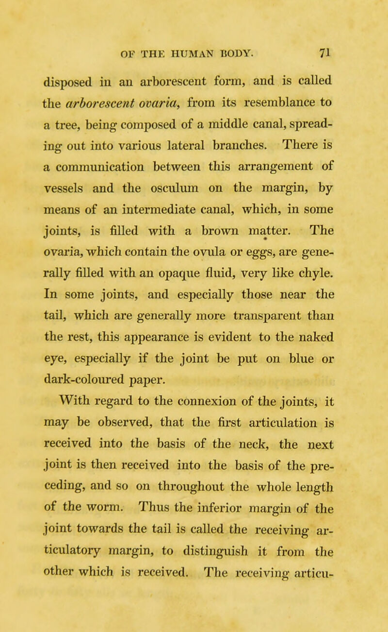 disposed in an arborescent form, and is called tlie arborescent ovaria, from its resemblance to a tree, being composed of a middle canal, spread- ing out into various lateral branches. There is a communication between this arrangement of vessels and the osculuin on the margin, by- means of an intermediate canal, which, in some joints, is filled with a brown matter. The ovaria, which contain the ovula or eggs, are gene- rally filled with an opaque fluid, very like chyle. In some joints, and especially those near the tail, which are generally more transparent than the rest, this appearance is evident to the naked eye, especially if the joint be put on blue or dark-coloured paper. With regard to the connexion of the joints, it may be observed, that the first articulation is received into the basis of the neck, the next joint is then received into the basis of the pre- ceding, and so on throughout the whole length of the worm. Thus the inferior margin of the joint towards the tail is called the receiving ar- ticulatory margin, to distinguish it from the other which is received. The receiving articu-