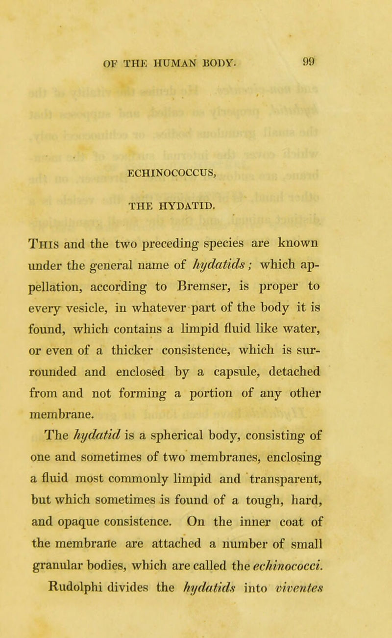 ECHINOCOCCUS, THE HYDATID. This and the two preceding species are known under the general name of hydatids; which ap- pellation, according to Bremser, is proper to every vesicle, in whatever part of the body it is found, which contains a limpid fluid like water, or even of a thicker consistence, which is sur- rounded and enclosed by a capsule, detached from and not forming a portion of any other membrane. The hydatid is a spherical body, consisting of one and sometimes of two membranes, enclosing a fluid most commonly limpid and transparent, but which sometimes is found of a tough, hard, and opaque consistence. On the inner coat of the membrane are attached a number of small granular bodies, which are called the echinococci. Rudolphi divides the hydatids into viventes