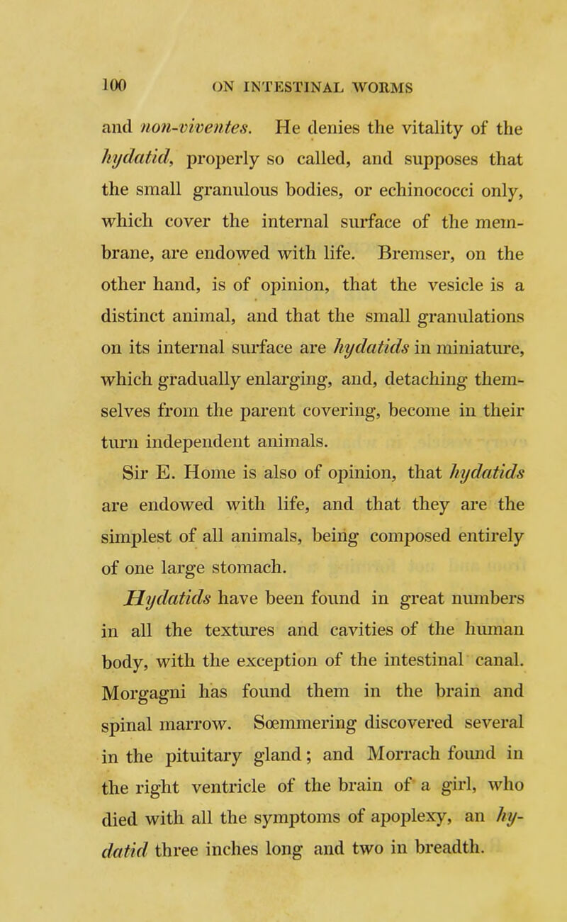 and noii-viventes. He denies the vitality of the hydatid\ properly so called, and supposes that the small granulous bodies, or echinococci only, which cover the internal surface of the mem- brane, are endowed with life. Bremser, on the other hand, is of opinion, that the vesicle is a distinct animal, and that the small granulations on its internal surface are hydatids in miniature, which gradually enlarging, and, detaching them- selves from the parent covering, become in their turn independent animals. Sir E. Home is also of opinion, that hydatids are endowed with life, and that they are the simplest of all animals, being composed entirely of one large stomach. Hydatids have been found in great numbers in all the textures and cavities of the human body, with the exception of the intestinal canal. Morgagni has found them in the brain and spinal marrow. Soemmering discovered several in the pituitary gland; and Morrach found in the right ventricle of the brain of a girl, who died with all the symptoms of apoplexy, an hy- datid three inches long and two in breadth.