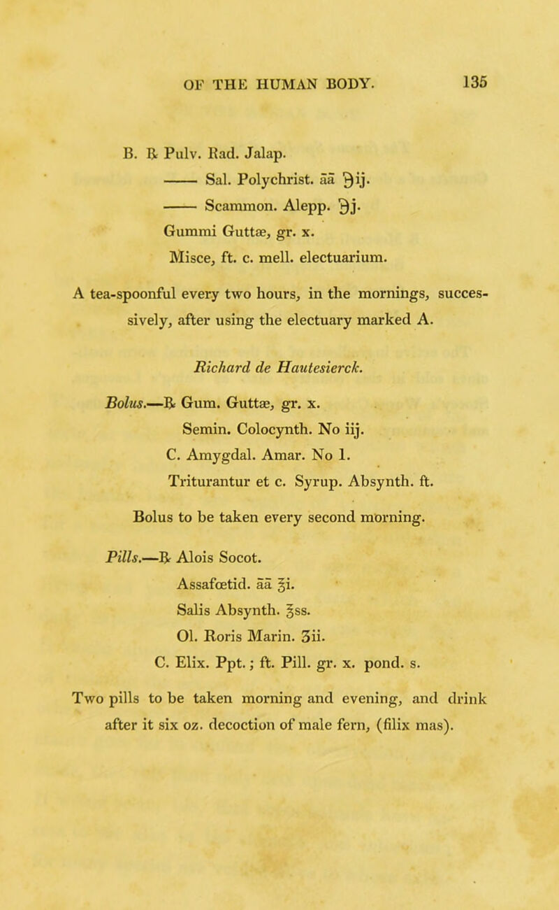 B. R Pulv. Rad. Jalap. Sal. Polychrist. aa Qij. Scammon. Alepp. ^j. Gummi Guttas, gr. x. Misce, ft. c. mell. electuarium. A tea-spoonful every two hours, in the mornings, succes- sively, after using the electuary marked A. Richard de Hautesierck. Bolus.—R Gum. Guttse, gr. x. Semin. Colocynth. No iij. C. Amygdal. Amar. No 1. Triturantur et c. Syrup. Absynth. ft. Bolus to be taken every second morning. Pills.—R Alois Socot. Assafoetid. aa §i. Salis Absynth. §ss. 01. Roris Marin. 3ii. C. Elix. Ppt.; ft. Pill. gr. x. pond. s. Two pills to be taken morning and evening, and drink after it six oz. decoction of male fern, (filix mas).