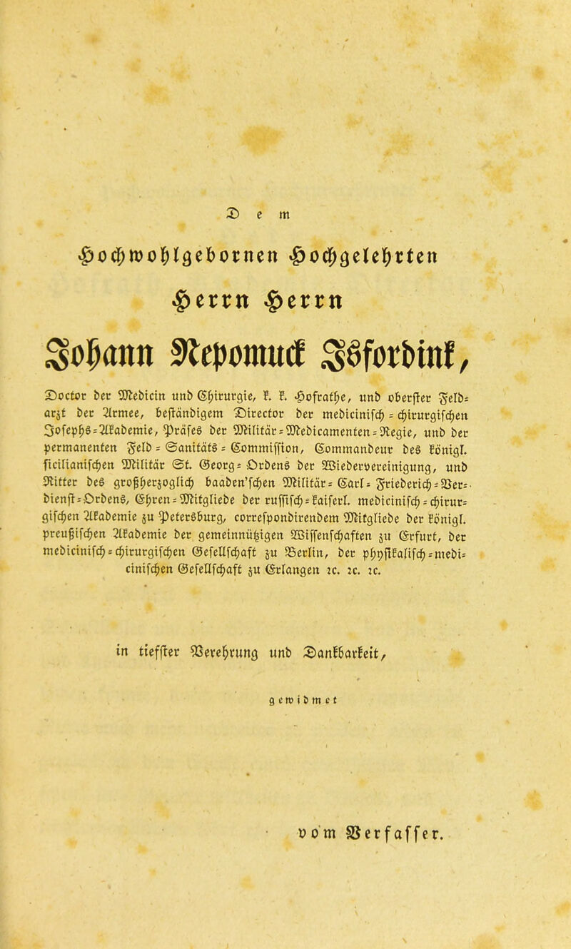 $od)»oblgebotnen -gjocljgetetyrteii #errn ^>crrn ^ojjann sRepomucf $6forbtnf, £>octor ber 2ftebtcin unb Chirurgie, t ?. £ofratfje, xtnb oberffer gelb* acjt ber 21 tmee, beftanbigem Sirector ber mebicintfcfj = cpiturgifcljen 3ofep^^2Ifobemie, Präfeö ber Militär^cbicamenten.-Dtegie, unb ber permanenten gelb = ©anitätö = (gommiffton, (Sommanbeur beö Eönigl. ftciltamfcpen Militär @t. @eorg= örbenö ber SBieberueretnigung, unb Witter beS gtofjpetsogltcf) baaben’ftif>en Militär = (Sari* griebettd) = 2}er-'■ bienft.-örbenS, (Spren^itgliebe ber rufftfd)*Eaiferl. mebtcintfcp--cptrur* gifcpen 2lEabemte ju Petersburg, correfponbirenbem 5Äitgliebe ber Ecmigl. preufjifc^en 2lEabemte ber gemeinnü^igen SBiffenfc^aften jit Erfurt, ber mebicintfcf) = cpiturgifcpen ©efetlfcpaft ju SBerlin, ber pppftEalifd^mebi-- cinifdjen ©efedfcfyaft $u (Erlangen :c. jc. :c. in tieffler 93evefjvunc} unb SanEbavEeit, 9 c n> i J> m c t vom 35 er f aff er.