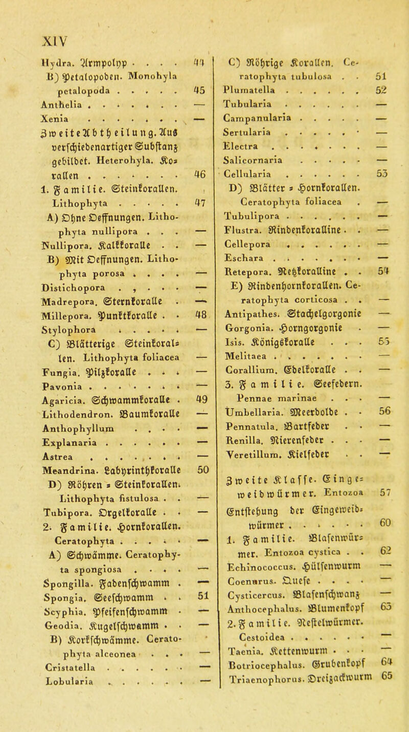 Hydra. ‘2(rmpoti)p .... 44 B) «petalopoben. Monohyla petalopoda ..... 45 Anthelia — Xenia ....... s — 3weite2lbtf) eitung. 2luä nerfdjiebenartiger ©ubftanj gebilbot. Heterohyla. ÄO* teilten . . . ‘ • • • 46 1. gamilie. ©teinforallen. Lithophyta 47 A) £)fjne Deffnungen. Litho- phyta nullipora ... — Nullipora. Äalfforatle . . — B) sjjlit Deffnungen. Litho- phyta porosa . — Distichopora . , . . . — Madrepora. ©ternforalle . — Millepora. ^punftforalle . • 48 Stylophora . . . • . — C) «Blätterige ©teinEorals len. Lithophyta foliacea — Fungia. $pil$foralle . . » — Pavonia . • “ Agaricia. ©djwammf otöüe . 49 Lithodendron. «BaumfotCllle — Anthophyllum . — Explanaria — Astrea “ Meandrina. £abprintl)foraUe 50 D) «Röljren s ©teinforalleni Lithophyta fistulosa . . — Tubipora. Drgelüoratle • • — 2- gamitte. £orn!orallen. Ceratophyta . . . * • A) ©cbmämme. Ceratophy- ta spongiosa .... — Spongilla. gabenfc^mamm . — Spongia. ©eefdjwamm * > 51 Scyphia. ^pfeifenfcljwamm • — Geodia. &ugelfdjw«mm • • — B) Äorffdircdnime. Cerato- phyla alceonea ... — Cristatella — Lobularia — C) «Köl)ttge Äorallcn. Ce- ratophyta tubulosa 51 Plumatella 52 Tubularia — Campanularia — Sertularia — Electra — Salicornaria — Cellnlaria 55 D) «Blätter => £ornforatlen. Ceratophyta foliacea - Tubulipora — Flustra. «RinbenforaUine. . — Cellepora — Eschara ....... — Retepora. 9le$!oraUine . . 5'4 E) 9tinbenf)ornforallen. Ce- ratophyta corticosa . . — Antipathes. ©tadjelgorgonie — Gorgonia. Jporngorgonie — Isis. Äörtig6foralle . . . 55 Melitaea . — Corallium. ©belfotaHe . — 3. § Q m t l i e. ©eefebern. Pennae marinae . Umbellaria. SJteetbolbe . • 56 Pennatula. jBdttfebet — Renilla. fllietcnfebec . . • — Yeretillum, Äielfebet — 3 weite klaffe. ©inge= weibmürmer. Entozoa 57 ©ntfte&ung ber Singewetb- mürmer ...••• 60 1. gamilie. «Blaienwürs mer. Entozoa cystica . . 62 Echinococcus, .£)ülfenwutni — Coenwrus. Süuefc .... — Cysticercus, «Blafenfdjwanj — Anthoceplialus. SBlumenfopf 65 2-gamilic. «Jteftelwürmer. — Taenia. Äettenwurm • • • — Botriocephalus. ©rubdlEopf 64 Triacnophorus. vcigctcftvutrm 65