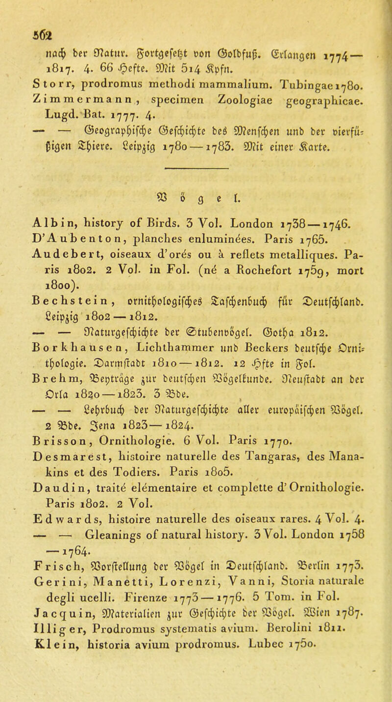 tifl$ ber 0?atur. govt^efefet rott ©otbfujj. (Srlangen 1774 — 1817. 4- 66 Jpefte. Mit 5i4 ^pfn. Storr, prodromus methodi mammalium. Tubingae 1780. Zimmermann, specimen Zoologiae geographicae. Lugd. Bat. 1777. 4* — — ©eograpfpifdje ©efd;i$te be$ Mengen unb ber t>ievfü= ßiöen Spiere, ßeip^icj 1780 —1783. Mit einer Äarte. 53 0 g e f. Albin, historj of Birds. 5 Yol. London 1738—1746. D’Aubenton, planches enluminees. Paris 1765. Audebert, oiseaux d’ores ou ä reflets metalliques. Pa- ris 1802. 2 Vol. in Fol. (ne a Rochefort i'jÖQ, mort 1800). Bechstein, ornitf)plogifc£e$ &af$enBucf) für Seutfc^lanb. Ceipjicj 1802 —1812. — — Biatuvgefdndjte bcr @tu6enbö<jel. ©otf)a 1812. Borkhausen, Lichthammer unb Beckers beutfcfye önth tl;o(ogic. £>armfiabt 1810 —1812. 12 Jpfte in Job Brehm, Qoepträge jur beutfd)en 53ößet£unbe. Dieuflabt an ber Orla 1820 —1823. 3 53be. — — ßef?v6ucf) ber Blaturgefcfdcfyte aller europaifdjen 53öesel. 2 53be. Sena 1823—1824. Brisson, Ornithologie. 6 Vol. Paris 1770. Desmarest, liistoire naturelle des Tangaras, des Mana- kins et des Todiers. Paris i8o5. Daudin, traite elementaire et complette d’Ornithologie. Paris 1802. 2 Vol. Edwards, histoire naturelle des oiseaux rares. 4 Vol. 4* — — Gleanings of natural history. 3 Vol. London 1758 — 1764. Frisch, 53or(ieÜuncj ber 53o<jel in 5)cutfcf)lanb. SBerfin 1775. Gerini, Manetti, Lorenzi, Vanni, Storia naturale degli ucelli. Firenze ijy3—1776- 5 Tom. in Fol. Jacquin, Materialien jür ©efc^idjte ber 53ö<)el. SGBien 1787. Illiger, Prodromus systematis avium. Berolini 1811. Klein, historia avium prodromus. Lubec l'jöo.