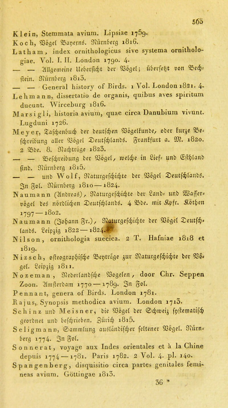 565 Klein, Stemmata avium. Lipsiae 1769. Koch, 93öge( S5a»>ern$. Dh'irnberg 1816. Latham, index ornithologicus sive systema ornitholo- giae. Vol. I. II. London 1790. 4- _ _ TlUgemeine lle6evjlrf)t bei- 23ögel; überfe^t oon 93ec$= frein. D?ürn6ercj i8i5. General history of Birds. 1 Vol. London 1821. 4* Lehmann, dissertatio de organis, quibus aves spiritum ducunt. Wirceburg 1816. Marsigli, bistoria avium, quae circa Danubium vivunt. Lugduni 1726. Meyer, Safienbu# ber heutigen Ssögelfunbe, ober lurje 55e= fdjreibung aller iBögel iSeutfcf^anbö. granbfurt a. 9)?. 1820. 2 93be. 8. 9?ad;trage 1823. — — 25efd;reibung ber SBögel, welche itt Cief= unb (Sftylanb finb. Nürnberg i8i5. — — unb Wolf, Dtatuvgefc^ic^te ber D36get Seutfcfjlanbd. 3n gob Nürnberg 1810—1824. Naumann ('2Inbrea»), Sftaturgefcfctcljte ber 2anb= unb SBaffer* oögel be$ nörb(id;en X)eutfd>Ianbö. 4 53be. mit Äpfr. Äötfcen 1797 —1802. Naumann (3o^ann gr.), ^icdurgefcfyidjte ber 93ogeI 0eutfcfy* lönbö. Ceipjig 1822—1824.$ Nilson, ornithologia suecica. 2 T. Hafniae 1818 et 1819. Nizsch, ofleograpfjiföe 5Bepträge $ur D?aturgefd^id^te ber 93ö* gef. ßeip^tg 1811. Nozeman, 9?eberlanb|c§e SSogelen, door Chr. Seppen Zoon. 2Imjterbam 1770 —1789. S» goh Pennant, genera of Birds. London 1781. Kajus, Synopsis methodica avium. London 1713. Schinz unb Meisner, bie 936get ber 0ct>n>eij fpjtematifcfr georbnet unb betrieben. Süricfy i8i5. Seligmann, 0ammtung auÖlänbifd;er feltener 93ögel. Ohirn* berg 1774. 3n gol. Sonne rat, voyage aux Indes orientales et ä laChine depuis 1774 — 1781. Paris 1782. 2 Vol. 4- pl- i4o. Spangenberg, disquisitio circa partes genitales femi- neas avium. Göttingae z8i3. 36 *