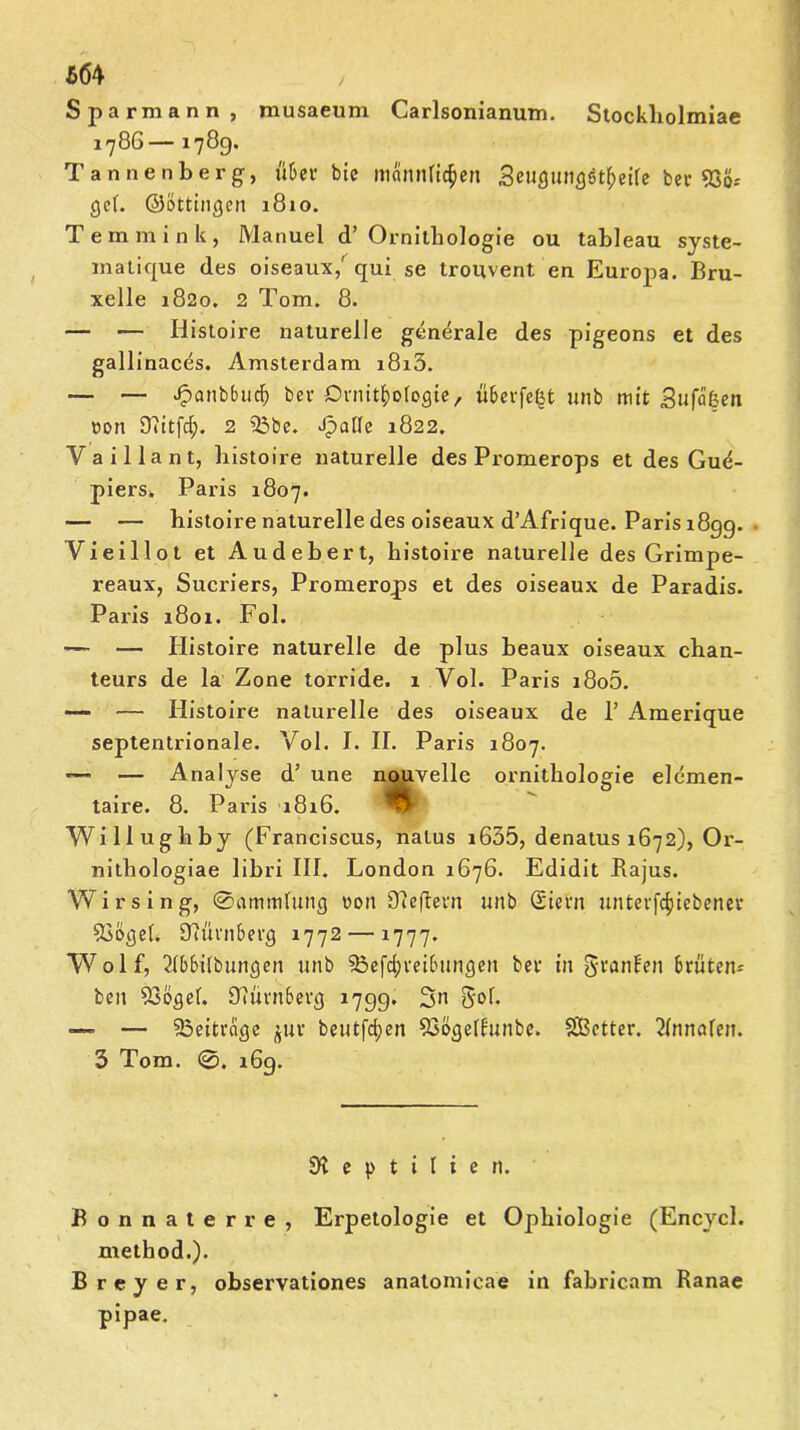 / Spar mann, musaeum Carlsonianum. Stockliolmiae 1786— 1789. Tannenberg, übet* bic männlichen Seugungötheife bcr 5Sö- gef. ©öttingen 1810. Temmink, Manuel d’ Ornithologie ou tableau syste- matique des oiseaux/qui se trouvent en Europa. Bru- xelle 1820. 2 Tom. 8. — — Histoire naturelle generale des pigeons et des gallinaces. Amsterdam i8i5. — — Jpanbfuicb bei- Ornithologie, überfe^t unb mit Sufäßen non Ofitfcf;. 2 23be. Jpaffe 1822. Vaillant, histoire naturelle des Promerops et des Gud- piers. Paris 1807. — — histoire naturelle des oiseaux d’Afrique. Paris 1899. Vieillot et Audebert, histoire naturelle des Grimpe- reaux, Sucriers, Promerops et des oiseaux de Paradis. Paris 1801. Fol. — — Histoire naturelle de plus beaux oiseaux chan- teurs de la Zone torride. 1 Vol. Paris i8o5. ■— — Histoire naturelle des oiseaux de 1’ Amerique septentrionale. Vol. I. II. Paris 1807. — — Analyse d’ une nouvelle Ornithologie elemen- taire. 8. Paris 1816. Willughby (Franciscus, nalus i635, denatus 1672), Or- nithologiae 1 ibri III. London 1676. Edidit Bajus. Wirsing, ©ammfung »on Oleftern unb (Siem unterfc^iebenev Soögef. Nürnberg 1772 — 1777. Wolf, 2(bbilbungen unb 33efd;reibungeit bet in granfen brüten- beu 53ögef. dtürnberg 1799. Sn S'oh ■— — ^Beiträge piv beutfd;en ?3öge(bunbe. Sßetter. 2fnnafen. 3 Tom. 169. Reptilien. Bonnaterre, Erpetologie et Ophiologie (Encycl. method.). Brey er, observationes anatomicae in fabricam Ranae pipae.