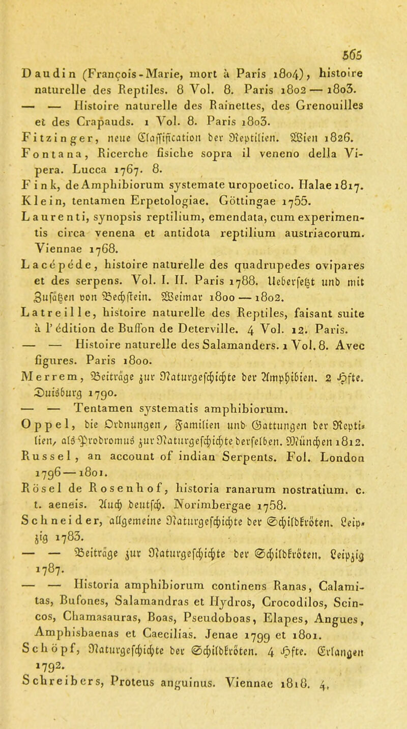 5(55 Daudin (Francois - Marie, mort ii Paris 1804)> histoire naturelle des Reptiles. 8 Yol. 8. Paris 1802—i8o3. — — Ilistoire naturelle des Rainettes, des Grenouilles et des Crapauds. i Vol. 8. Paris i8o3. Fitzinger, neue Sfafftjtcation bei1 Sieptilien. Sßieit 1826. Fontana, Ricerche fisiclie sopra il veneno della Vi- pera. Lucca 1767. 8. Fink, de Ampilibiorum systemale uropoetico. Ilalae 1817. Klein, tentamen Erpetologiae. Göttingae 1755. Laurent i, synopsis reptilium, emendata, cum experimen- tis circa venena et antidota reptilium austriacorum. Yiennae 1768. Lacepede, histoire naturelle des quadrupedes ovipares et des serpens. Vol. I. II. Paris 1788. Ue&evfe&t unb mit 3ufa§en eon SBedjflein. SEBeimau 1800 — 1802. Latreille, histoire naturelle des Reptiles, faisant suite a R Edition de Buffon de Deterville. 4 Vol. 12. Paris. — — Histoire naturelle des Salamanders. 1 Yol. 8. Avec figures. Paris 1800. Mer rem, ^Beiträge jur Sttatuvgefcfticfjte bei* 2fmp§i&ien. 2 Jpfte. 2)uiä6ui’g 1790. •— — Tentamen systematis amphibiorum. Oppel, bie Orbmutgen, gamttien unb ©attungen ber 9$cptü Iten, ol^vobvomuö $ur91aturgefc|tc&tebevfelb.en. 9Q?ünd;en 1812. Rüssel, an account of indian Serpents. Fol. London 1796 —1801. Rösel de Rosenliof, liistoria ranarum nostratium. c. t. aeneis. 2Iudj beutfc^. Norimbergae 1758. Schneider, allgemeine Oiatui*gefd?icl?te bei* 0d;ilb£vöten. Ceip- jig 1783. — — Beiträge $ur Ülaturgefd^te bei1 ©tfcilbEtSteiu Ceip^ig 1787. — — Historia amphibiorum continens Ranas, Calami- tas, Bufones, Salamandras et Hydros, Grocodilos, Scin- cos, Chamasauras, Boas, Pseudoboas, Elapes, Angues, Amphisbaenas et Caecilias. Jenae 1799 et 1801. Schöpf, Olaturgefcfyicfyte bet 0d)i(b£i'ötcn. 4 Jpfte. Svlangen , J792*. Schreibers, Proteus anguinus. Yiennae 1818. 4,