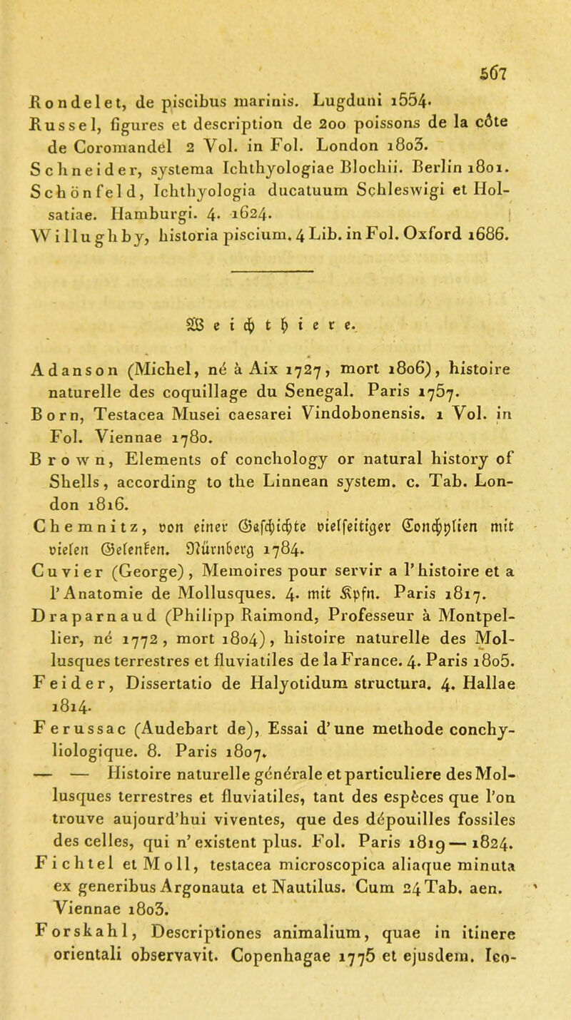 Kondelet, de piscibus marinis. Lugduni i554* Kussel, figures et description de 2oo polssons de la c6te de Coromandöl 2 Vol. in Fol. London i8o3. Schneider, systema Ichthyologiae Blochii. Berlin 1801. Schönfeld, Iclithyologia ducatuum Schleswigi et Hol- satiae. Hamburgi. 4- 1624. Wi llughby, historia piscium. 4 Lib. in Fol. Oxford 1686. £8 c i $ t \) i e t e. Ad ans on (Michel, ne ä Aix 1727, mort 1806), histoire naturelle des coquillage du Senegal. Paris 1 y5j. Born, Testacea Musei caesarei Vindobonensis. 1 Yol. in Fol. Viennae 1780. Brown, Elements of conchology or natural history of Shells, according to the Linnean System, c. Tab. Lon- don 1816. Chemnitz, con einet- ©afc^idjte cteffeitqjer Sond^plien mit riefen ©efenüen. Olmm&erg 1784. Cu vier (George), Memoires pour servir a 1’histoire et a P Anatomie de Mollusques. 4* mit Äpfii. Paris 1817. Draparnaud (Philipp Kaimond, Professeur ä Montpel- lier, nd 1772, mort 1804) , histoire naturelle des Mol- lusques terrestres et fluviatiles de la France. 4. Paris i8o5. Fei der, Dissertatio de Halyotidum structura. 4. Hallae 1814. Ferussac (Audebart de), Essai d’une methode conchy- liologique. 8. Paris 1807. — — Histoire naturelle generale et particuliere des Mol- lusques terrestres et fluviatiles, tant des espfeces que l’on trouve aujourd’hui viventes, que des ddpouilles fossiles des celles, qui n’existent plus. Fol. Paris 181g—1824. Fichtel et Moll, testacea microscopica aliaque minuta ex generibus Argonauta et Nautilus. Cum 24Tab. aen. Viennae i8o3. Forskahl, Descriptiones animalium, quae in itinere orientali observavit. Copenhagae 1775 et ejusdem. Ico-