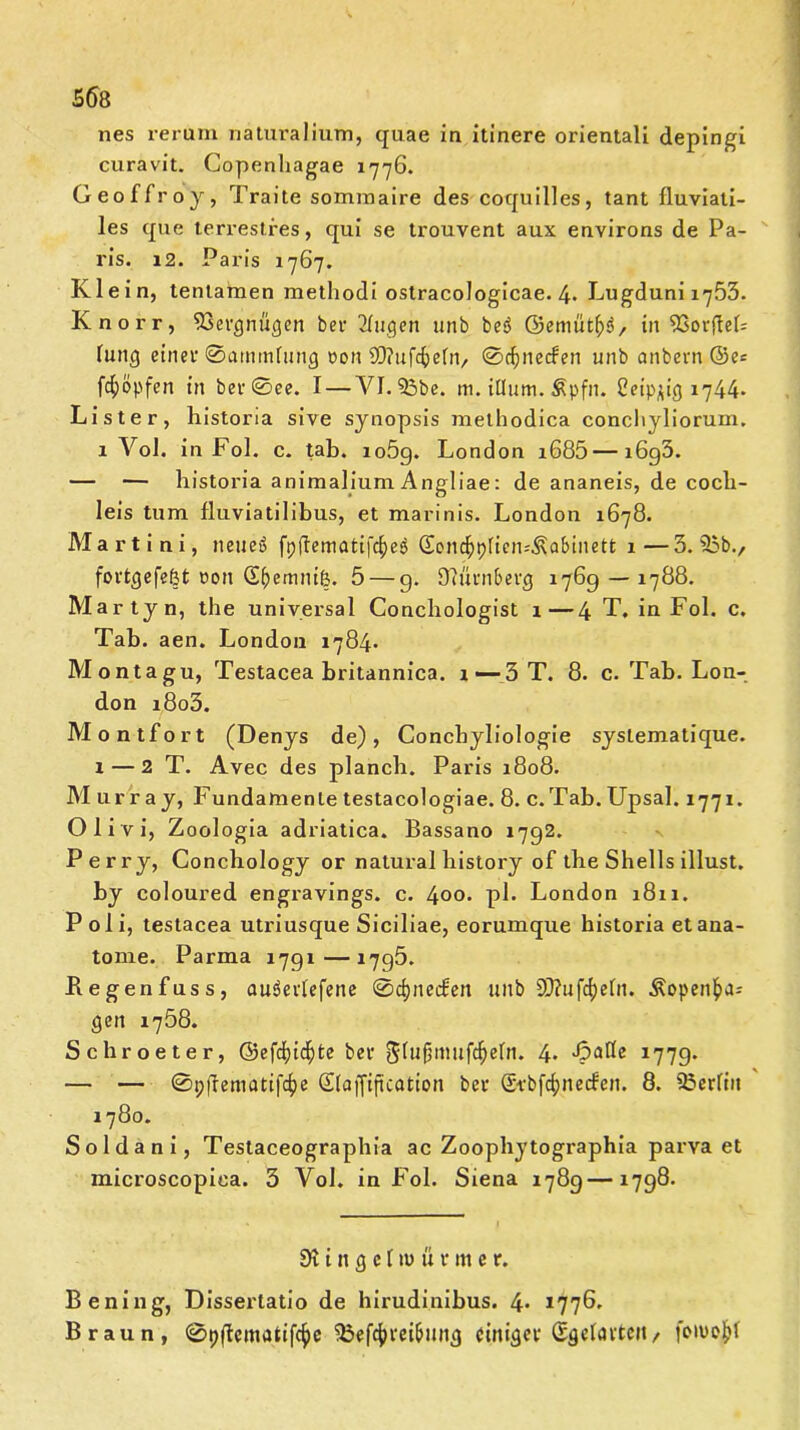 nes rerum naturalium, quae in itinere orientali depingi curavit. Copenhagae 1776. Geoffroy, Traite sommaire des coquilles, tant fluviati- les que terrestres, qui se trouvent aux environs de Pa- ris. 12. Paris 1767. Klein, tentamen methodi ostracologicae. 4- Lugduni 1753. Knorr, 93evgnügen bev Tfugen unb beS ©emüt£><>, in SSovfteb fung einev ©atuinfung uon Sftuföefn, ©cfynetfen unb anbevn ©es fcfyöpfen in bev©ee. I — YI. 33be. m. iüum. &pfn. Ceip^ig 1744* Liste r, historia sive synopsis methodica conchyliorum. 1 Vol. in Fol. c. tab. io5g. London i685 — i6g3. — — historia animalium Angliae: de ananeis, de cocli- leis tum fluviatilibus, et marinis. London 1678. Martini, neueß fpftematifc^eö (Scnc^pficn-'^abinett 1—3.35b., fovtgefefet oon G^emnife. 5 — g. 07üvn&evg 176g —1788. Martyn, the universal Conchologist 1—4 T. in Fol. c. Tab. aen. London 1784* Monta gu, Testacea britannica. x —3 T. 8. c. Tab. Lon- don i8o3. Mo ntfort (Denys de), Concbyliologie syslematique. x — 2 T. Avec des planch. Paris 1808. Murray, Fundamente testacologiae. 8. c. Tab. Upsal. 1771. O 1 i v i, Zoologia adriatica. Bassano i7g2. Perry, Conchology or natural bistory of the Shells illust. by coloured engravings. c. 400. pl- London 1811. P oli, testacea utriusque Siciliae, eorumque historia etana- tome. Parma i7gi—i7g5. Kegenfuss, audeviefene ©cfpieifett unb 9D?ufd)ehi. Äopenfcas gen 1758. Schroeter, ©efd?id^te bei- StufjmufdEjefn. 4. Platte 177g. — — ©pfrematifcfye Sfaffiftcotion bev @vbf4>ne<fen. 8. 35crlm 1780. Soldani, Testaceographia ac Zoophytographia parva et microscopiea. 3 Vol. in Fol. Siena 178g—X7g8. 9t i n g e [ tu ü v nt e r. Bening, Disserlatio de hirudinibus. 4* 1776. Braun, ©pffematifc^e 35ef4)veibmig cinigev Sgelavtcit, joiuo)j>l