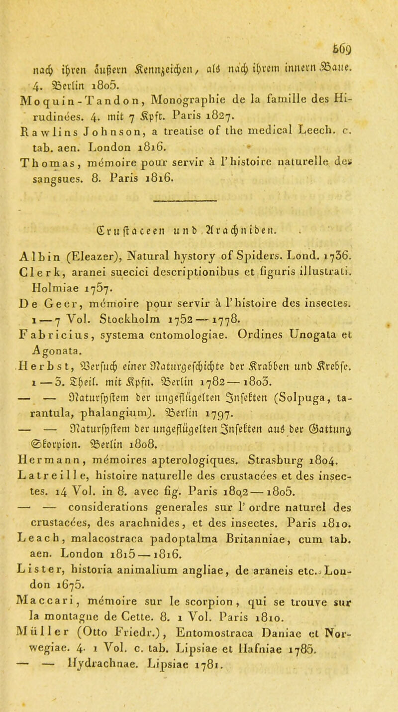 669 nacf) if>ren aufiern Äennjct^en, als! na$ i^fein imtevn vBaue. 4. ^Berlin i8o5. Mo quin -Tandon, Monographie de la famille des Hi- rudinees. 4. mit 7 Äpft. Paris 1827. Ra w lins Johnson, a trealise of the medical Leech. c. tab. aen. London 1816. Thomas, memoire pour servir ä l’histoire naturelle des sangsues. 8. Paris 1816. (£ v it fr a c e e n unb 21 ca $ n tbeit. Albin (Eleazer), Natural hystory of Spiders, Lond. ij56. Clerk, aranei suecici descriptionibus et figuris illustrati. Holmiae 1767. De Geer, memoire pour servir ä l’histoire des insectes. 1— 7 Vol. Stockholm 1752 — 1778. Fabricius, systema entomologiae. Ordines Unogata et Agonata. Herbst, 93erfu$ einer ü?aturgefcf)icf)te ber Krabben unb Ärebfe. i—3. Sfjeil. mit $pftt. ^Berlin 1782—i8o3. — — Dlaturfpfbem ber ungeflügelten ^nfcbten (Solpuga, ta- rantula, phalangium). Berlin 1797. — — Olaturfpftem ber ungeflügelten Snfebten au<S ber ©attung ©t’orpion. Berlin 1808. Hermann, memoires apterologiques. Strasburg 1804. L a t r e i 11 e, histoire naturelle des crustacees et des insec- tes. 14 Vol. in 8. avec fig. Paris 180,2—i8o5. — — considerations generales sur 1’ ordre nalurel des crustacees, des arachnides, et des insectes. Paris 1810. Le ach, malacostraca padoptalma ßritanniae, cum tab. aen. London i8i5 — 1816. List er, historia animalium angliae, de araneis etc.-Lon- don 1675. Maccari, memoire sur le scorpion, qui se trouve sur Ia montagne de Cette. 8. 1 Vol. Paris 1810. Müller (Otto Friedr.), Entomostraca Daniae et Nor- wegiae. 4- 1 Vol. c. tab. Lipsiae et Hafniae 1785. — — Hydrachnae. Lipsiae 1781.