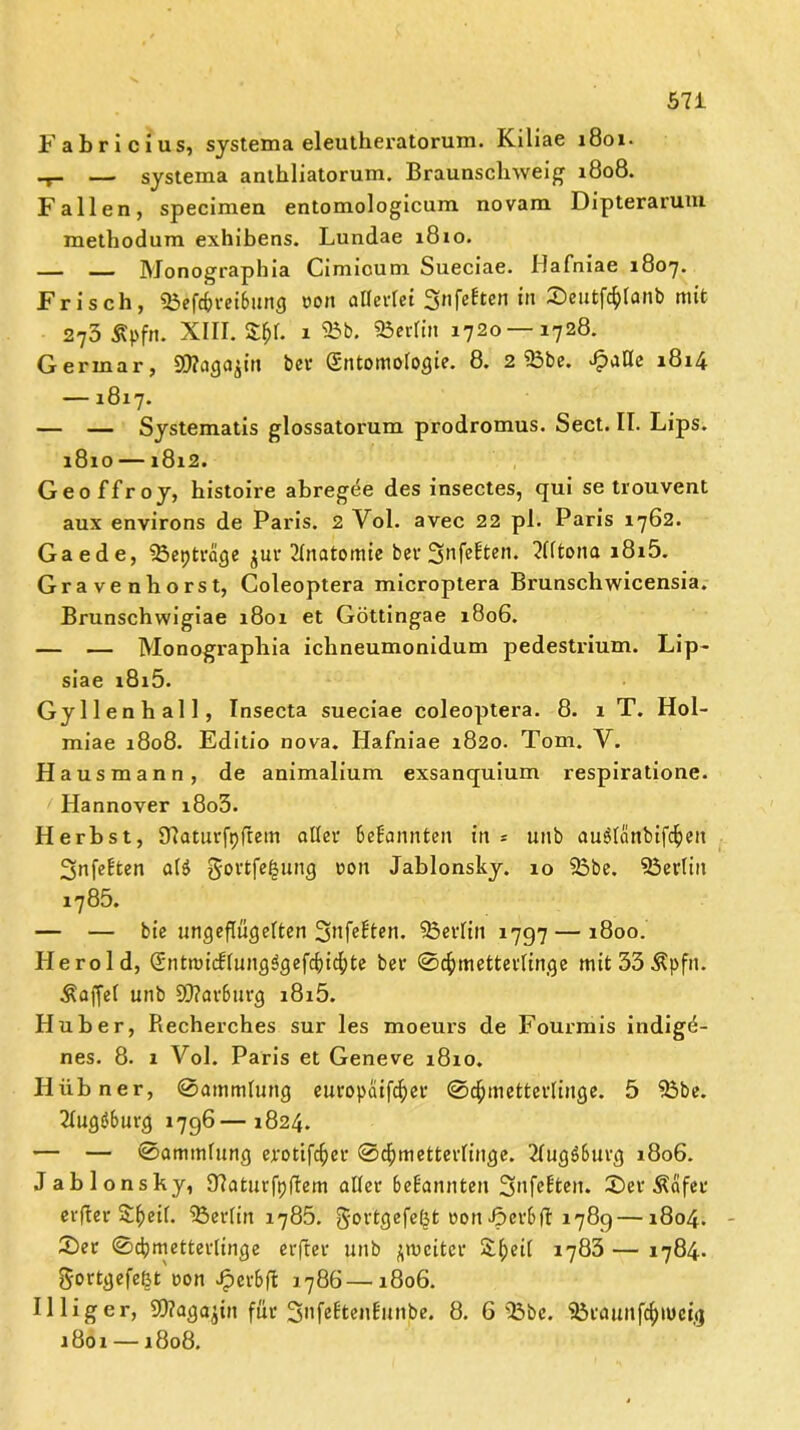 Fabricius, systema eleutheratorum. Kiliae 1801- — systema anthliatorum. Braunschweig 1808. Fallen, specimen entomologicum novam Dipteraruni methodum exhibens. Lundae 1810. — Monographia Cimicum Sueciae. Hafniae 1807. Frisch, Söefcfcrei&ung oon allerlei Snfeften in ©eutfölanb mit 273 Äpfn. XIII. &&1. 1 25b. 23erlin 1720—1728. Germar, SOlaga^in ber Entomologie. 8. 2 23be. Jpatle 1814 —1817. — — Systematis glossatorum prodromus. Sect. II. Lips. 1810 —1812. Geoffroy, histoire abregee des insectes, qui se trouvent aux environs de Paris. 2 Vol. avec 22 pl. Paris 1762. Gaede, 33eptrage $ur Tlnatomie ber 2infelten. 2Utona i8i5. Gravenhorst, Coleoptera microptera Brunschwicensia. Brunschwigiae 1801 et Göttingae 1806. — — Monographia ichneumonidum pedestrium. Lip- siae i8i5. Gyl len hall, Insecta sueciae coleoptera. 8. 1 T. Hol- miae 1808. Editio nova. Hafniae 1820. Tom. V. Hausmann, de animalium exsanquium respiratione. Hannover i8o5. Herbst, Sftaturfpflem aller Bekannten in * unb auölänbifc^ett Snfelten a($ gortfe|ung oon Jablonsky. 10 25be. 23erliit 1785. — — bie ungezügelten Berlin 1797 — 1800. Herold, Entnhcf(ungSgefd)icfyte bei* Schmetterlinge mit33$pfn. Äaffel unb 9Q?av6urg i8i5. Huber, Recherches sur les moeurs de Fourmis indigü- nes. 8. 1 Vol. Paris et Geneve 1810. Hübner, Sammlung europaifc^ei* Schmetterlinge. 5 25be. 21ug$burg 1796—1824. — — Sammlung erotifdjer Schmetterlinge. TlugSburg 1806. Jablonsky, 97aturfpftem aller bekannten Snfe&en. ©et Äfifec erfler Sheil. 23erlin 1785. ^ortgefeljt oon Jperbft 1789—1804. ©er Schmetterlinge erfter unb ^weiter SJ;eil 1783 — 1784. $ortgefe(jt uon Jperbft 1786 —1806. Illiger, OTaga^in für SnfebtenEünbe. 8. 6 25bc. Sßraunfchwetg 1801 —1808.
