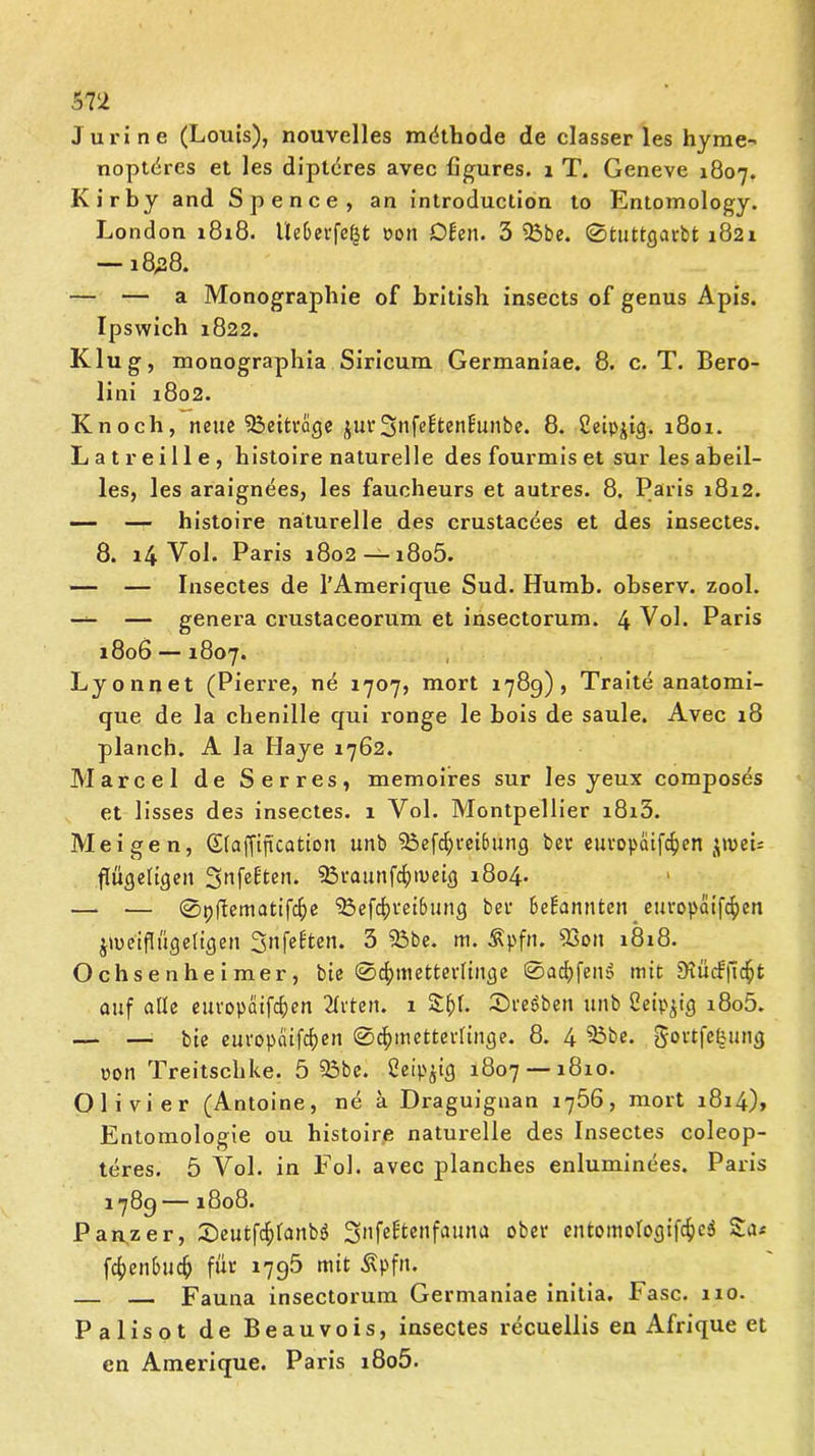 J uri ne (Louis), nouvelles mdthode de classer les hyme- noptdres et les dipteres avec figures. 1 T. Geneve 1807. Kirby and Spence, an introduction to Entomology. London 1818. Ueberfe^t »on Dien. 3 25be. 0tuttgarbt 1821 —18,28. — — a Monographie of british insects of genus Apis. Ipswich 1822. Klug, monographia Siricum Germaniae. 8. c. T. Bero- lini 1802. Knoch, neue Beiträge juv3*ifeEtenEunbe. 8. Ceipjig. 1801. Latreille, histoire naturelle des fourmis et sur les abeil- les, les araignees, les faucheurs et autres. 8. Paris 1812. — — histoire naturelle des crustacees et des insectes. 8. 14 Vol. Paris 1802 — i8o5. — — Insectes de l’Amerique Sud. Humb. observ. zool. — — genera crustaceorum et insectorum. 4 Vol. Paris 1806 — 1807. Lyonnet (Pierre, ne 1707, mort 1789), Traite anatomi- que de la chenille qui ronge le bois de saule. Avec 18 planch. A la Ilaye 1762. Marcel de Serres, memoires sur les yeux composes et lisses des insectes. 1 Vol. Montpellier i8i3. Meigen, Sfaffiftcation unb 5öef$m6ung bet europäifäen jtveb flügeligen 3nfeÜen* 93vaunfcf)metg 1804* — — 0p(lematifcf)e l23efcf)i,ei&ung bei- bekannten europaifefjen jmeiflügeltgen Sttfelten. 3 33be. m. ^pfn. 93oit 1818. Ochsenheimer, bie 0cf)metterfinge 0acf>fen>> mit SKücfjtc^t auf aüe europaifcfyen 21vten. 1 £()f. Sterben unb Seip^ig i8o5. — — bie euvopaifefjen ©cfunetteüinge. 8. 4 93be. gottfefcung ppn Treitschke. 5 23be. ßeipjig 1807 — 1810. 01 i vier (Antoine, ne ä Draguignan 1766, mort 1814), Entomologie ou histoire naturelle des Insectes coleop- teres. 5 Vol. in Fol. avec planches enluminees. Paris 1789 — 1808. Panzer, Xieutföfanbö Snfeütenfauna ober entomologifc&eä Sa* fcf>enbuc() für 1795 mit Äpfn. Fauna insectorum Germaniae initia. Fase. 110. Palisot de Beauvois, insectes recuellis en Afrique et en Amerique. Paris i8o5.