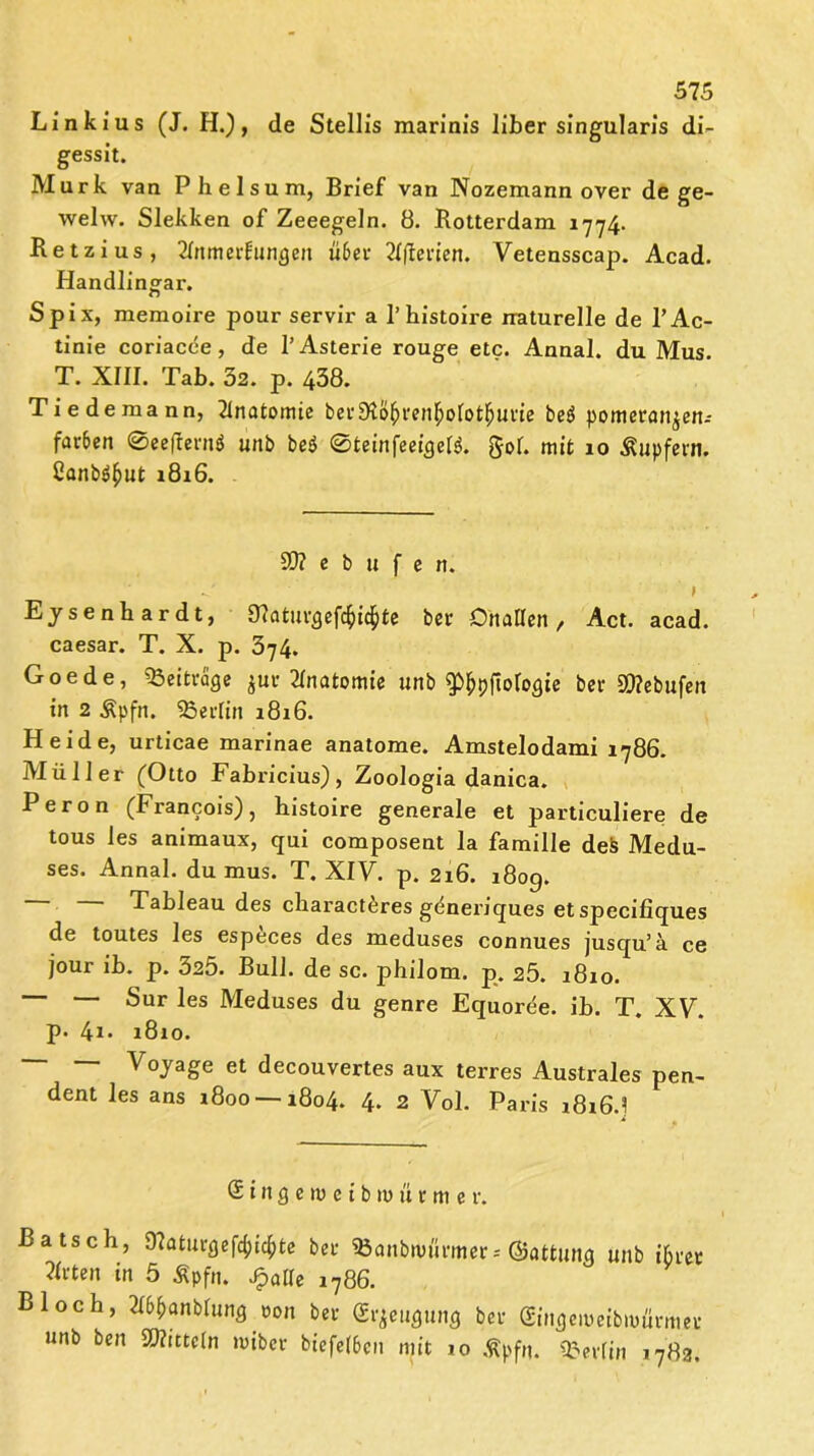 Linkius (J. FI.), de Stellis marinis Über singularis di- gessit. Murk van Phelsum, Brief van Nozemann over de ge- welw. Slekken of Zeeegeln. 8. Rotterdam 1774. Retzius, Tlnmerfungeit «6er Xftevien. Vetensscap. Acad. Handlingar. Spix, memoire pour servil* a 1’histoire naturelle de l’Ac- tinie coriacee, de l’Asterie rouge etc. Annal. du Mus. T. XIII. Tab. 32. p. 438. Tie de mann, Tlnatomie ber9toftren$olot$urie be$ pomeran^en.- far6en Ißeefterni unb be$ ©teinfeeigelg. gol. mit 10 Tupfern. 2anb$£ut 1816. SO? e b 11 f e tt. Ejsenhardt, 9?aturgefc(i$te ber OhaHen, Act. acad. caesar. T. X. p. 374. Goede, «Beiträge $ur Anatomie unb ^pftologie ber «Jftebufen in 2 Äpfn. «Berlin 1816. Heide, urticae marinae anatome. Amstelodami 1786. Müller (Otto Fabricius), Zoologia danica. Peron (Francois), histoire generale et particuliere de tous les animaux, qui composent la famille defc Medu- ses. Annal. du mus. T. XIV. p. 216. 180g. Tableau des characteres generiques et specifiques de toutes les especes des meduses connues jusqu’ä ce jour ib. p. 325. Bull, de sc. philom. p. 25. 1810. — — Sur les Meduses du genre Equoree. ib. T. XV. p. 4« 1810. —* — Vojage et decouvertes aux terres Australes pen- dent les ans 1800 — 1804. 4. 2 Vol. Paris i8i6d 1 Singewetbiuürme r. Bätsch, SRaturgefc^te ber iBcntbnmrmer; ©attuitg unb ihrer Wirten in 5 Äpfn. Jpatle 1786. Bloch, 21(>i)anblung eon ber (Erzeugung ber (Hugeitmbwürmer unb ben Mitteln luibcr biefe(6cn mit 10 Äpfn. «Berlin 1783.