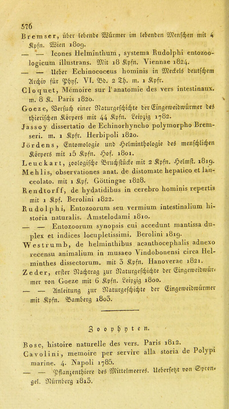 Bremser, ü6cv lebenbe SBürmer im lebenben 9)?enfcf)en mit 4 Äpfn. SBicn 180g. — '— Icones Helminthum , systema Rudolphi entozoo- logicum illustrans. 9D?it lö .ßpfn. Yiennae 1824. — lieber Echinococeus hominis in S0?ecfelö beutfehem 2lvdjiv> für VI. 2 m. 1 Äpfr. Cloquet, Memoire sur 1’anatomie des vers intestinaux. m. 8 Paris 1820. Goeze, 93erfucf) einer SHaturfiefc&tt&te ber(Stngemeibroürmer be$ tfjierifcfjen &&rper$ mit 44 Äpfn. ßeipjig 1782. Jassoy dissertatio de Echinorhyncho polymorpho Brem- seri. m. 1 Äpfr. Herbipoli 1820. Jördens, (Entomologie unb Helminthologie beä menfcpltchen Äörperö mit i5 Äpfn. H°f- 1ö°1- Leuckart, ^oologifcfje 93rud)ffüde mit 2 Äpfn. HcfmÜ* ^ig» Mehlis, observationes anat. de distomate hepatico et lan- ceolato. mit 1 Äpf. Göttingae 1828. Rendtorff, de hydatidibus in cerebro hominis repertis mit 1 Äpf. Berolini 1822. Rudolphi, Entozoorum seu vermium intestinalium lu- stofia naturalis. Amstelodami 1810. — Entozoorum synopsis cui accedunt mantissa du- plex et indices locupletissimi. Berolini 181g. Wesirumb, de helminthibus acanthocephalis adnexo recensu animalium in musaeo Vindobonensi circa Hel- minthes dissectorum. mit 5 Äpfn. Hanoverae 1821. Zeder, erfter SHacfrtrag jur $ttaturgef$ic&te ber gingeweibmfir* mer oon Goeze mit 6 Äpfn. ßeipjig 1800. — — Anleitung jur Ü7aturgefd>idpte ber Singemeibmürmer mit Äpfn. Bamberg i8o3. 3 0 0 p h 9 t e n. Bose, histoire naturelle des vers. Paris 1812. Cavolini, memoire per servire alla storia de Polypi marine. 4- Napoli 1785. — ^pflan$enthier,e bes> 9D?ittelmeere$. Ueberfefjt oon 0prenc gel. SRürnberg i8i5.