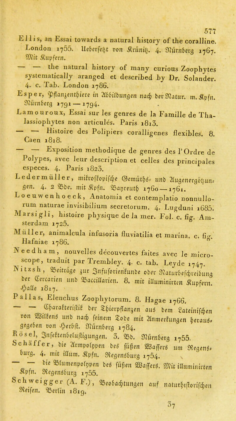 L J1 i s, an Essai towartls a natural history of the coralline. London i755. Uebevfeßt ron Ärfinifc. 4. 0?ürn6cig 1767. 9)?it Tupfern. natural history of many curious Zoophytes systematically aranged et described Ly Dr. Solander. 4. c. Tab. London 1786. Esper, $ffanjen$tere in 2f66irbuncjcn na# bei*D?at«r. m*Äpfn. 37ürnberg 1791 — 1794. Lamouroux, Essai sur les genres de la Familie de Tba- lassiopliytes non articules. Paris i8i3. — — Histoire des Polipiers coralligenes flexibles. 8. Caen 1818. Exposition metbodique de genres des 1’Ordre de PoJypes, avec leur description et celles des principales especes. 4. Paris 1823. Ledermüller, nuEroffopifcfpe ©emuthd* unb Tfugenergo&un* flen* 4- 2 Bbe. mit Äpfn. Bapreutfr 1760 — 1761. Loeuwenhoeck, Anatomia et contemplatio nonnullo- rum naturae invisibilium secretorum. 4. Lugduni i685. Marsigli, histoire physique de la Bier. Fol. c. %. Am- sterdam 1725. Müller, animalcula infusoria fluviatilia et marina. c. fi«r. Hafniae 1786. ° xVeedham, nouvelles decouvertes faites avec le micro- scope, traduit par TrembJey. 4. c. tab. Leyde 1747. Nitzsh, »eitrage zur SnfufbrienBunbe ober 3?aturbef#reibung bet deuarien unb Baccillarien. 8. mit iUuminirten Äupfern. fpalle 1817. Pallas, Elencbus Zoopbytorum. 8. Hagae 1766. — — GfjaraEteriftia bei- Zierpflanzen aud bem Sateinifcfcen oon Gilbend unb na# feinem Sobe mit Tfnmerfungen fceraud* gegeben oon Jperbft. «Nürnberg 1784. Kose], Snfeftenbeluftigungen. 3. Bb. Stürnberg i?55. Schaffer, bie Tfrmpofppeit bed fußen SBaffevö um «Hegend* bürg. 4. mit illum. Äpfn. Stegendburg 1754. — — bte Btumenpolppen bed fußen SSBafferd. SD?it iUuminirten »Pfn. Stegendburg i755. Schweigger (A. F.), Beobachtungen auf natur^tftovifcfien Steifen. Berlin 1819, 3?