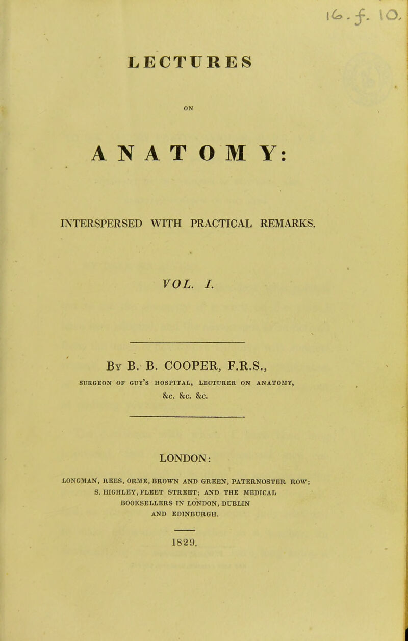 LECTURES ON ANATOMY: INTERSPERSED WITH PRACTICAL REMARKS. VOL. I. By B. B. cooper, F.R.S., SURGEON OF GUY’s HOSPITAL, LECTURER ON ANATOMY, &C. &C. &C. LONDON: LONGMAN, REES, ORME, BROWN AND GREEN, PATERNOSTER ROW; S, HIGHLEY, FLEET STREET; AND THE MEDICAL BOOKSELLERS IN LONDON, DUBLIN AND EDINBURGH.