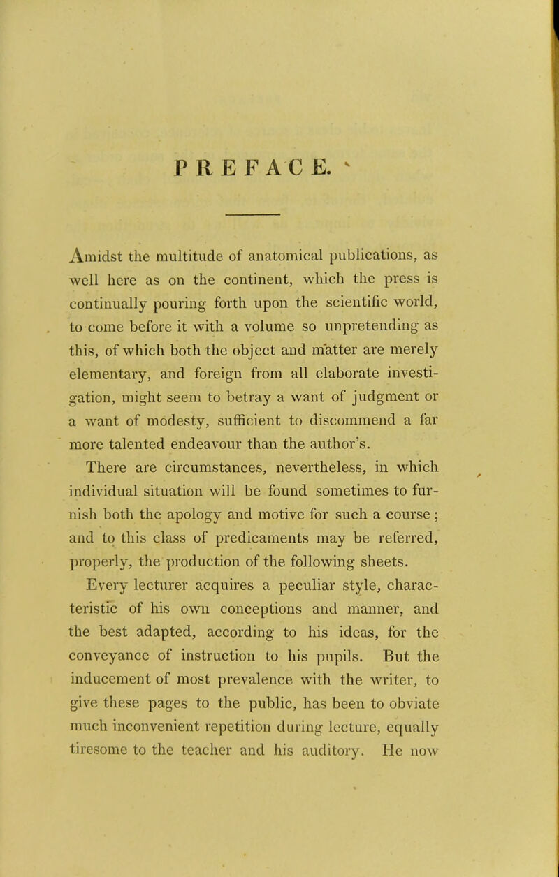 Amidst the multitude of anatomical publications, as well here as on the continent, which the press is continually pouring forth upon the scientific world, to come before it with a volume so unpretending as this, of which both the object and matter are merely elementary, and foreign from all elaborate investi- gation, might seem to betray a want of judgment or a want of modesty, sufficient to discommend a far more talented endeavour than the author’s. There are circumstances, nevertheless, in which individual situation will be found sometimes to fur- nish both the apology and motive for such a course ; and to this class of predicaments may be referred, properly, the production of the following sheets. Every lecturer acquires a peculiar style, charac- teristic of his own conceptions and manner, and the best adapted, according to his ideas, for the conveyance of instruction to his pupils. But the inducement of most prevalence with the writer, to give these pages to the public, has been to obviate much inconvenient repetition during lecture, equally tiresome to the teacher and his auditory. He now