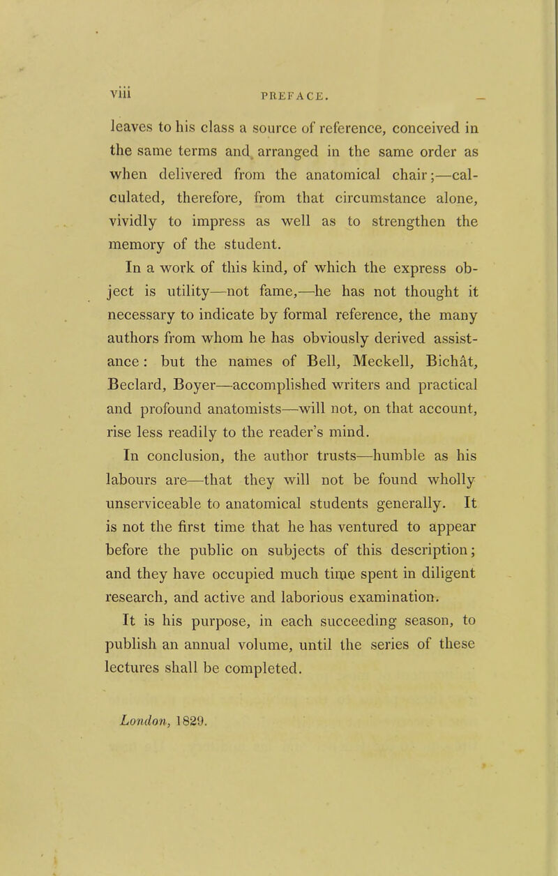 leaves to his class a source of reference, conceived in the same terms and arranged in the same order as VFhen delivered from the anatomical chair;—cal- culated, therefore, from that circumstance alone, vividly to impress as well as to strengthen the memory of the student. In a work of this kind, of which the express ob- ject is utility—not fame,—he has not thought it necessary to indicate by formal reference, the many authors from whom he has obviously derived assist- ance : but the names of Bell, Meckell, Bichat, Bedard, Boyer—accomplished writers and practical and profound anatomists—will not, on that account, rise less readily to the reader’s mind. In conclusion, the author trusts—humble as his labours are—that they will not be found wholly unserviceable to anatomical students generally. It is not the first time that he has ventured to appear before the public on subjects of this description; and they have occupied much time spent in diligent research, and active and laborious examination. It is his purpose, in each succeeding season, to publish an annual volume, until the series of these lectures shall be completed. London, 1829.