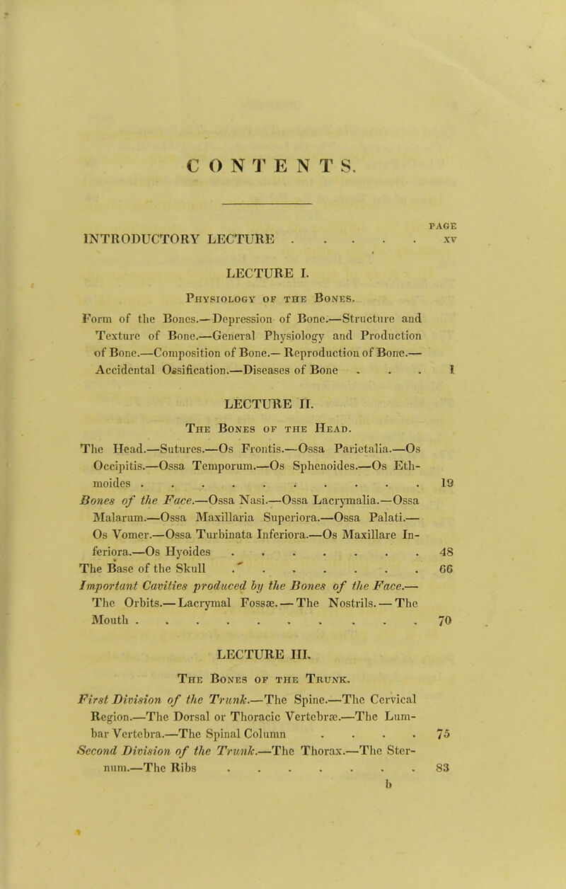 CON ENTS. INTRODUCTORY LECTURE LECTURE I. Physiology of the Bones. Form of the Bones.— Depression of Bone.—Structure and Texture of Bone.—General Physiology and Production of Bone.—Composition of Bone.— Reproduction of Bone.— Accidental Ossification.—Diseases of Bone LECTURE II. The Bones of the Head. Tlie Head.—Sutures.—Os Frontis.—Ossa Parietalia.—Os Occipitis.—Ossa Temporum.—Os Sphenoides.—Os Eth- moides Bones of the Face.—Ossa Nasi.—Ossa Lacrpnalia.—Ossa Malarum.—Ossa Maxillaria Superiora.—Ossa Palati.— Os Vomer.—Ossa Turhinata Inferiora.—Os Maxillare In- feriora.—Os Hyoides ....... The Base of the Skull .' . Important Cavities produced by the Bones of the Face.— The Orbits.— Lacrymal Fossie. — The Nostrils. — The Mouth ....... ... LECTURE III, The Bones of the Trunk, First Division of the Trunk.—The Spine.—The Cervical Region.—The Dorsal or Thoracic Vertebrae.—The Lum- bar Vertebra.—The Spinal Column .... Second Division of the Trunk.—The Thorax.—The Ster- num.—The Ribs ....... h PAGE XV I 19 48 66 70 75 83