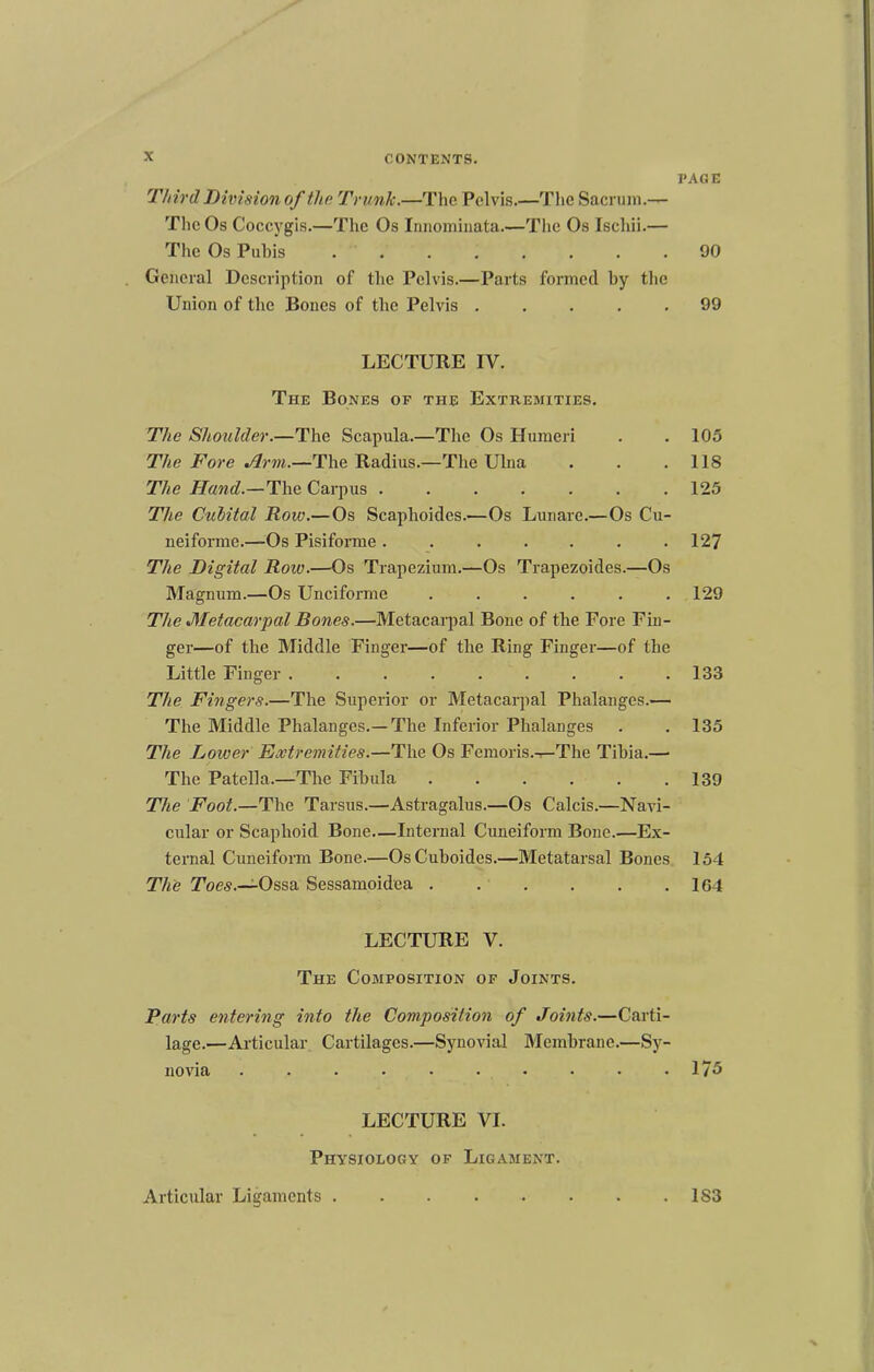 Third Division of the Trunk.—The Pelvis.—The Sacrum.— The Os Coccygis.—The Os Innominata.—The Os Ischii.— The Os Piihis ........ General Description of the Pelvis.—Parts formed by the Union of the Bones of the Pelvis LECTURE IV. The Bones of the Extremities. The Shoulder.—The Scapula.—The Os Humeri The Fore Arm.—The Radius.—The Ulna The Hand.—The Carpus ....... The Culital Row.—Os Scaphoides.—Os Lunarc.—Os Cu- neiforme.—Os Pisiforme ....... The Digital Roiv.—Os Trapezium.—Os Trapezoides.—Os Magnum.—Os Unciforme ...... The Metacarpal Bones.—Metacarpal Bone of the Fore Fin- ger—of the Middle Finger—of the Ring Finger—of the Little Finger ......... The Fingers.—The Superior or Metacarpal Phalanges.— The Middle Phalanges.—The Inferior Phalanges The Lower Extremities.—The Os Femoris.—The Tibia.—• The Patella.—The Fibula ...... The Foot.—The Tarsus.—Astragalus.—Os Calcis.—Navi- cular or Scaphoid Bone—Internal Cuneiform Bone.—Ex- ternal Cuneiform Bone.—OsCuboides.—Metatarsal Bones The Ossa Sessamoidea . . . LECTURE V. The Composition of Joints. Parts entering into the Composition of Joints.—Carti- lage.—Articular Cartilages.—Synovial Membrane.—Sy- novia .......... LECTURE VI. Physiology of Ligament. Articular Ligaments ........ PAGE 90 99 105 118 125 127 129 133 135 139 154 164 175 183