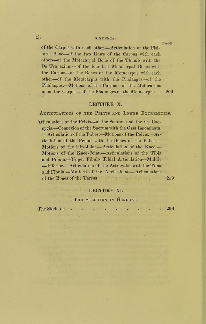 PAGE of the Carpus with each other.—Articulation of the Pisi- form Bone—of the two Rows of the Carpus with each other—of the Metacarpal Bone of the Thumb with the Os Trapezium —of the four last Metacai-jial Bones with the Carpus—of the Bones of the Metacarpus with each other—of the Metacarpus with the Phalanges—of the Phalanges.—Motions of the Carpus—of the Metacarpus upon the Carpus—of the Phalanges on the Metacarpus . 204 LECTURE X. Articulations of the Pelvis and Lower Extremities. Ai'ticulations of the Pelvis—of the Sacrum and the Os Coc- cygis.—Connexion of the Sacrum with the Ossa Innominata. —Articulation of the Pubes.—Motions of the Pelvis.—Ar-' ticulation of the Femur with the Bones of the Pehds.— Motions of the Hip-Joint.—Articulation of the Knee.— Motions of the Knee-Joint.—Articulations of the Tibia and Fibula.—Upper Fibulo Tibial Articulation—Middle —Inferior.—Articulation of the Astragalus with the Tibia and Fibula.—Motions of the Ancle-Joint.—Ai’ticulations of the Bones of the Tarsus ...... 259 LECTURE XI. The Skeleton in General. The Skeleton . 293