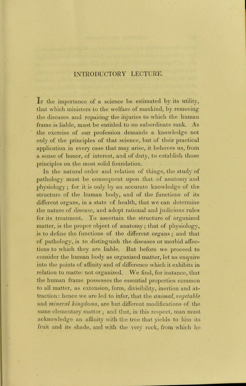 If the importance of a science be estimated by its utility, that which ministers to the welfare of mankind, by removing- the diseases and repairing the injuries to which the human frame is liable, must be entitled to no subordinate rank. As the exercise of our profession demands a knowledge not only of the principles of that science, but of their practical application in every case that may arise, it behoves us, from a sense of honor, of interest, and of duty, to estabhsh those principles on the most solid foundation. In the natural order and relation of things, the study of pathology must be consequent upon that of anatomy and physiology ; for it is only by an accurate knowledge of the structure of the human body, and of the functions of its different organs, in a state of health, that we can determine the nature of disease, and adopt rational and judicious rules for its treatment. To ascertain the structure of organized matter, is the proper object of anatomy; that of physiology, is to define the functions of the different organs ; and that of pathology, is to distinguish the diseases or morbid affec- tions to which they are liable. But before we proceed to consider the human body as organized matter, let us enquire into the points of affinity and of difference wdiich it exhibits in relation to matter not organized. We find, for instance, that the human frame possesses the essential properties common to all matter, as extension, form, divisibility, inertion and at- traction : hence we are led to infer, that the animal, vegetable and mineral kingdoms, are but different modifications of the same elementary matter; and that, in this respect, man must acknowledge an affinity with the tree that yields to him its fruit and its shade, and with the very rock, from which he