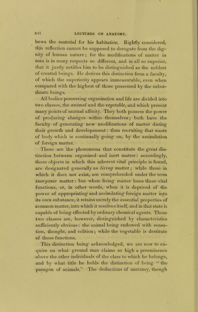hews the material for his habitation. Rightly considered, this reflection cannot be supposed to derogate from the dig’- nity of human nature; for the modifications of matter in man is in many respects so different, and in all so superior, that it justly entitles him to be disting-uished as the noblest of created being’s. He derives this distinction from a faculty, of which the superiority appears immeasurable, even when compared with the highest of those possessed by the subor- dinate beings. All bodies possessing organization and life are divided into two classes, the animal and the vegetable, and which present many points of mutual affinity. They both possess the power of producing changes within themselves; both have the faculty of generating new modifications of matter during their growth and developement: thus recruiting that waste of body which is continually going on, by the assimilation of foreign matter. These are the phenomena that constitute the great dis- tinction between organized and inert matter: accordingly, those objects in which this inherent vital principle is found, are designated generally as living matter ; while those in which it does not exist, are comprehended under the term inorganic matter: but when living matter loses these vital functions, or, in other words, when it is deprived of the power of appropriating and assimilating foreign matter into its owm substance, it retains merely the essential properties of common matter, into which it resolves itself, and in that state is capable of being effected by ordinary chemical agents. These two classes are, however, distinguished by characteristics sufficiently obvious: the animal being endowed w ith sensa- tion, thought, and volition; while the vegetable is destitute of those functions. This distinction being acknowledged, w^e are now^ to en- quire on what ground man claims so hig’h a preeminence -above the other individuals of the class to which he belongs, and by what title he holds the distinction of being “ the paragon of animals.” The deductions of anatomy, though