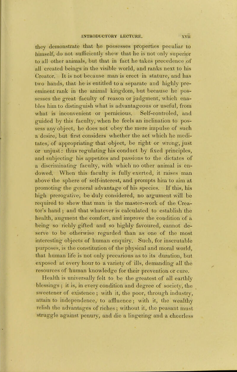 they demonstrate that he possesses properties peculiar to liimselt’, do not sutticicntly shew that he is not only superior to all other animals, but that in fact he takes precedence of all created being-s in the visible world, and ranks next to his Creator. It is not because man is erect in stature, and has two hands, that he is entitled to a separate and highly pre- eminent rank in the animal king’dom, but because he pos- sesses the great faculty of reason or judg'ment, which ena- bles him to distinguish what is advantag’eous or useful, from what is inconvenient or pernicious. Self-controled, and g-uided by this faculty, when he feels an inclination to pos- sess any object, he does not obey the mere impulse of such a desire, but first considers whether the act which he medi- tates, of appropriating’that object, be rig-ht or wrong-, just or unj ust: thus reg-ulating- his conduct by fixed principles, and subjecting- his appetites and passions to the dictates of a discriminating- faculty, with which no other animal is en- dowed. When this faculty is fully exerted, it raises man above the sphere of self-interest, and prompts him to aim at promoting- the g-eneral advantag-e of his species. If this, his hig-h prerogative, be duly considered, no argument will be required to shew that man is the master-work of the Crea- tor’s hand ; and that whatever is calculated to establish the health, augment the comfort, and improve the condition of a being so richly gifted and so highly favoured, cannot de- serve to be otherwise regarded than as one of the most interesting objects of human enquiry. Such, for inscrutable purposes, is the constitution of the physical and moral world, that human life is not only precarious as to its duration, but exposed at every hour to a variety of ills, demanding all the resources of human knowledge for their prevention or cure. Health is universally felt to be the greatest of all earthly blessings ; it is, in every condition and degree of society, the sweetener of existence; with it, the poor, through industry, attain to independence, to affluence; with it, the wealthy relish the advantages of riches ; without it, the peasant must •strug-gle against penury, and die a lingering and a cheerless