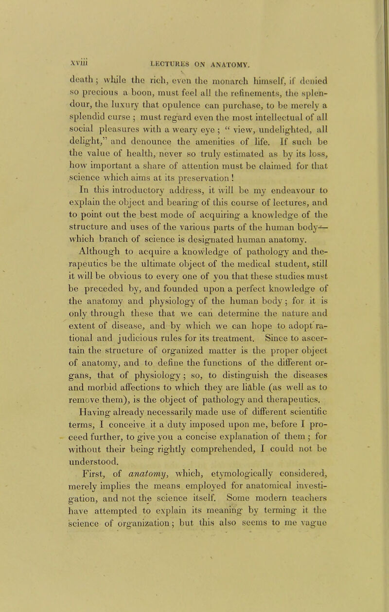 death ; while the rich, even the monarch himself, if denied so precious a boon, must feel all the refinements, the splen- dour, the luxury that opulence can purchase, to be merely a splendid curse ; must regard even the most intellectual of all social pleasures with a weary eye ; “ view, undelighted, all delight,” and denounce the amenities of life. If such be the value of health, never so truly estimated as by its loss, how important a share of attention must be claimed for that science which aims at its preservation ! In this introductory address, it will be my endeavour to explain the object and bearing of this course of lectures, and to point out the best mode of acquiring a knowledge of the structure and uses of the various parts of the human body— which branch of science is designated human anatomy. Although to acquire a knowledge of pathology and the- rapeutics be the ultimate object of the medical student, still it will be obvious to every one of you that these studies must be preceded by, and founded upon a perfect knowledge of the anatomy and physiology of the human body; for it is only through these that we can determine the nature and extent of disease, and by which we can hope to adopt*ra- tional and judicious rules for its treatment. Since to ascer- tain the structure of organized matter is the proper object of anatomy, and to define the functions of the different or- gans, that of physiology ; so, to distinguish the diseases and morbid affections to which they are liable (as well as to remove them), is the object of pathology and therapeutics. Having’ already necessarily made use of different scientific terms, I conceive it a duty imposed upon me, before I pro- - ceed further, to give you a concise explanation of them ; for without their being rightly comprehended, I could not be understood. First, of anatomy, which, etymologically considered, merely implies the means employed for anatomical investi- gation, and not the science itself. Some modern teachers have attempted to explain its meaning by terming it the science of organization; but this also seems to me vague