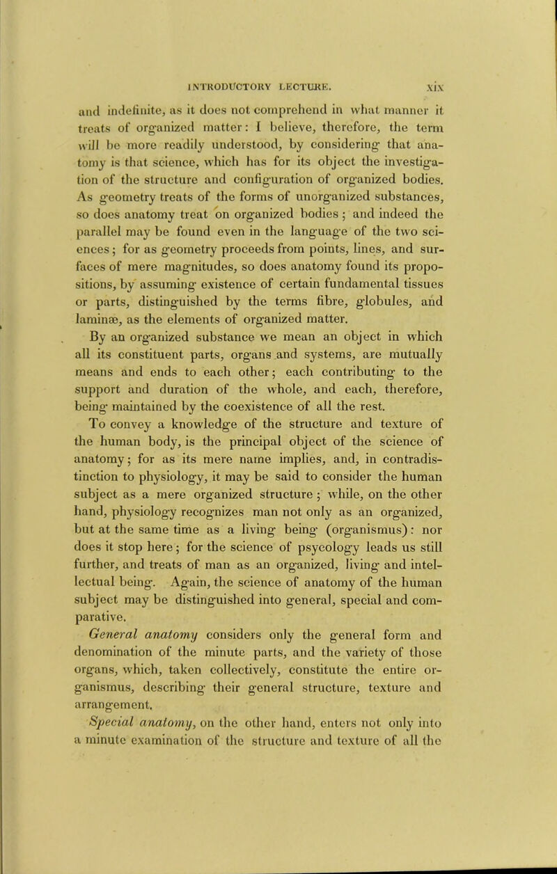 and indelinite, as it does not comprehend in vvliat manner it treats of org-anized matter: I believe, therefore, the term will 1)0 more readily understood, by considering that ana- tomy is that science, which has for its object the investiga- tion of the structure and configuration of organized bodies. As geometry treats of the forms of unorganized substances, so does anatomy treat bn organized bodies; and indeed the parallel may be found even in the language of the two sci- ences ; for as geometry proceeds from points, lines, and sur- faces of mere magnitudes, so does anatomy found its propo- sitions, by assuming existence of certain fundamental tissues or parts, distinguished by the terms fibre, globules, and laminae, as the elements of organized matter. By an org-anized substance we mean an object in which all its constituent parts, organs and systems, are mutually means and ends to each other; each contributing to the support and duration of the whole, and each, therefore, being maintained by the coexistence of all the rest. To convey a knowledge of the structure and texture of the human body, is the principal object of the science of anatomy; for as its mere name implies, and, in contradis- tinction to physiology, it may be said to consider the human subject as a mere organized structure ; while, on the other hand, physiology recognizes man not only as an organized, but at the same time as a living being- (organismus): nor does it stop here ; for the science of psycology leads us still further, and treats of man as an organized, living and intel- lectual being. Again, the science of anatomy of the human subject may be distinguished into general, special and com- parative. General anatomy considers only the general form and denomination of the minute parts, and the variety of those organs, which, taken collectively, constitute the entire or- ganismus, describing their general structure, texture and arrangement. Special anatomy, on the other hand, enters not only into a minute examination of the structure and texture of all the