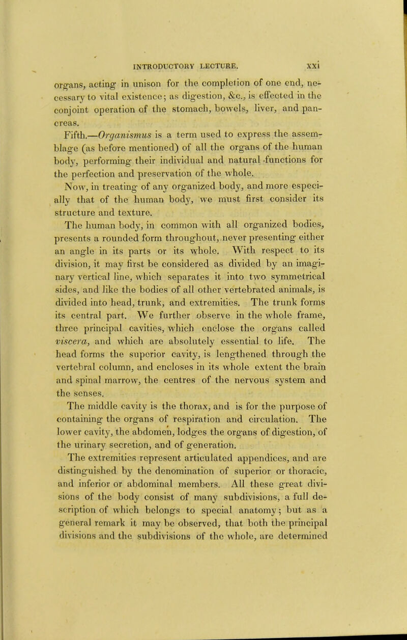 organs, acting’ in unison for the completion of one end, ne- cessary to vital existence; as dig-estion, &c., is effected in the conjoint operation of the stomach, bowels, liver, and pan- creas. Fifth.—Organismus is a term used to express the assem- blag'e (as before mentioned) of all the organs of the human body, performing their individual and natural -functions for the perfection and preservation of the whole. Now, in treating of any organized body, and more especi- ally that of the human body, w’e must first consider its structure and texture. The human body, in common with all organized bodies, presents a rounded form throughout, never presenting either an angle in its parts or its whole. With respect to its division, it may first be considered as divided by an imagi- nary vertical line, which separates it into two symmetrical sides, and like the bodies of all other vertebrated animals, is divided into head, trunk, and extremities. The trunk forms its central part. We further observe in the whole frame, three principal cavities, which enclose the organs called viscera, and which are absolutely essential to life. The head forms the superior cavity, is lengthened throug’h the vertebral column, and encloses in its whole extent the brain and spinal marrow, the centres of the nervous system and the senses. The middle cavity is the thorax, and is for the purpose of containing the organs of respiration and circulation. The lower cavity, the abdomen, lodges the organs of digestion, of the urinary secretion, and of generation. The extremities represent articulated appendices, and are distinguished by the denomination of superior or thoracic, and inferior or abdominal members. All these g’reat divi- sions of the body consist of many subdivisions, a full de- scription of which belongs to special anatomy; but as a general remark it may be observed, that both the principal divisions and the subdivisions of the whole, arc determined