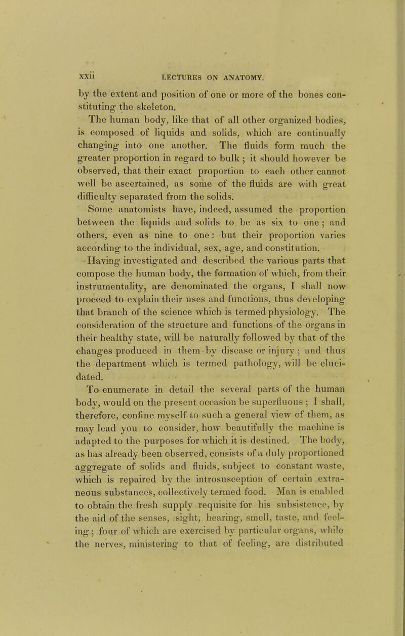 by the extent and position of one or more of the bones con- stituting- the skeleton. The human body, like that of all other organized bodies, is composed of liquids and solids, which are continually changing into one another. The fluids form much the g-reater proportion in regard to bulk ; it should however be observed, that their exact proportion to each other cannot well be ascertained, as sorhe of the fluids are with great difficulty separated from the solids. Some anatomists have, indeed, assumed the proportion between the liquids and solids to be as six to one ; and others, even as nine to one: but their proportion varies according to the individual, sex, age, and constitution. Having investigated and described the various parts that compose the human body, the formation of which, from their instrumentality, are denominated the organs, I shall now proceed to explain their uses and functions, thus developing that branch of the science which is termed physiology. The consideration of the structure and functions of the organs in their healthy state, will be naturally followed by that of the changes produced in them by disease or injury; and thus the department which is termed pathology, will be eluci- dated. To enumerate in detail the several parts of the human body, would on the present occasion be superfluous ; I shall, therefore, confine myself to such a general view of them, as may lead you to consider, how beautifully the machine is adapted to the purposes for which it is destined. The body, as has already been observed, consists of a duly proportioned aggregate of solids and fluids, subject to constant waste, which is repaired by the introsusception of certain extra- neous substances, collectively termed food. Man is enabled to obtain the fresh supply requisite for his subsistence, by the aid of the senses, sight, hearing, smell, taste, and feel- ing ; four of which are exercised by particular organs, while the nerves, ministering to that of feeling, are distributed