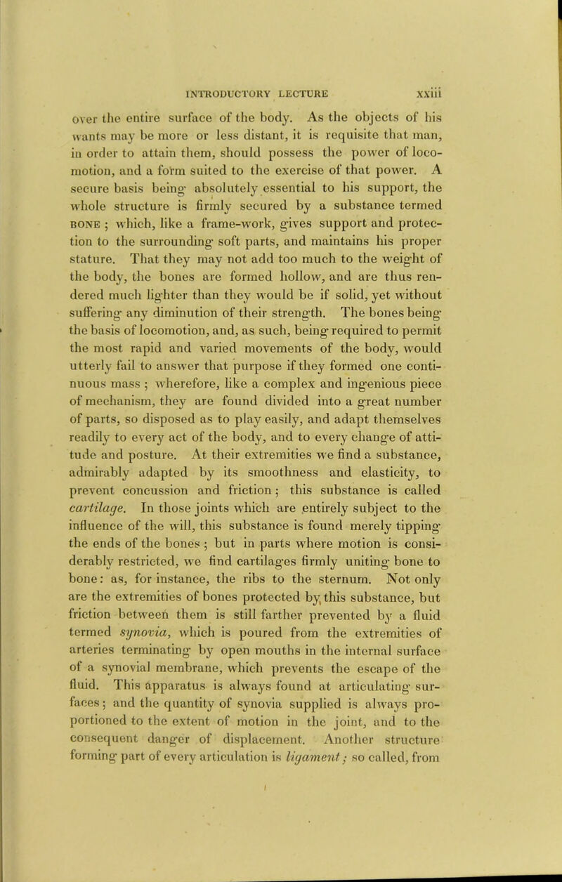 over the entire surface of the body. As the objects of his wants may be more or less distant, it is requisite that man, in order to attain them, should possess the power of loco- motion, and a form suited to the exercise of that power. A secure basis being' absolutely essential to his support, the whole structure is firmly secured by a substance termed BONE ; which, like a frame-work, g-ives support and protec- tion to the surrounding- soft parts, and maintains his proper stature. That they may not add too much to the weig-lit of the body, the bones are formed hollow, and are thus ren- dered much lighter than they would be if solid, yet without suffering any diminution of their strength. The bones being the basis of locomotion, and, as such, being required to permit the most rapid and varied movements of the body, would utterly fail to answer that purpose if they formed one conti- nuous mass ; wherefore, like a complex and ingenious piece of mechanism, they are found divided into a great number of parts, so disposed as to play easily, and adapt themselves readily to every act of the body, and to every change of atti- tude and posture. At their extremities we find a substance, admirably adapted by its smoothness and elasticity, to prevent concussion and friction; this substance is called cartilage. In those joints which are .entirely subject to the influence of the will, this substance is found merely tipping the ends of the bones ; but in parts where motion is consi- derably restricted, we find cartilag’es firmly uniting bone to bone: as, for instance, the ribs to the sternum. Not only are the extremities of bones protected by, this substance, but friction between them is still farther prevented b}^ a fluid termed synovia, which is poured from the extremities of arteries terminating by open mouths in the internal surface of a synovial membrane, which prevents the escape of the fluid. This apparatus is always found at articulating- sur- faces ; and the quantity of synovia supplied is always pro- portioned to the extent of motion in the joint, and to the consequent danger of displacement. Another structure forming part of every articulation is ligament; so called, from (