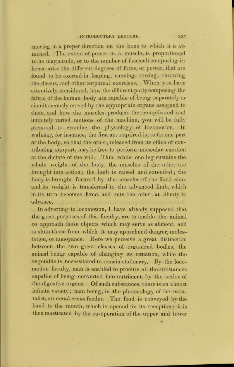 moving- in a proper direction on the bone to which it is at- tached. The extent of power in a rnuselcj is proportioned to its mag-nitude, or to the number of fasciculi composing- it: lienee arise the different degrees of force, or power, that are found to be exerted in leaping-, running-, rowing*, throwing- the discus, and other corporeal exercises. When you have attentively considered, how the different part§ composing* the fabric of the human body are capable of being- separately or simultaneously moved by the appropriate org-ans assig-ned to them, and how the muscles produce the complicated and infinitely varied motions of the machine, you will be fully prepared to examine the physiolog-y of locomotion. In walking-, for instance, the first act required is, to fix one part of the body, so that the other, released from its ofiice of con- tributing support, may be free to perform muscular exertion at the dictate of the will. Thus while one leg sustains the whole weig’ht of the body, the muscles of the other are brought into action; the limb is raised and extended ; the body is brought forward by the muscles of the fixed side, and its weight is transferred to the advanced limb, which in its turn becomes fixed, and sets the other at liberty to advance. In adverting* to locomotion, I have already supposed that the great purposes of this faculty, are to enable the animal to approach those objects which may serve as aliment, and to shun those from which it may apprehend danger, moles- tation, or annoyance. Here we perceive a great distinction between the two great classes of organized bodies, the animal being capable of changing its situation, wlfile the vegetable is necessitated to remain stationary. By the loco- motive faculty, man is enabled to procure all the substances capable of being converted into nutriment, by the action of the digestive organs. Of such substances, there is an almost infinite variety; man being, in the phraseology of the natu- ralist, an omniverous feeder. The food is conveyed by the hand to the mouth, which is opened for its reception ; it is then masticated by the co-operation of the upper and lower c