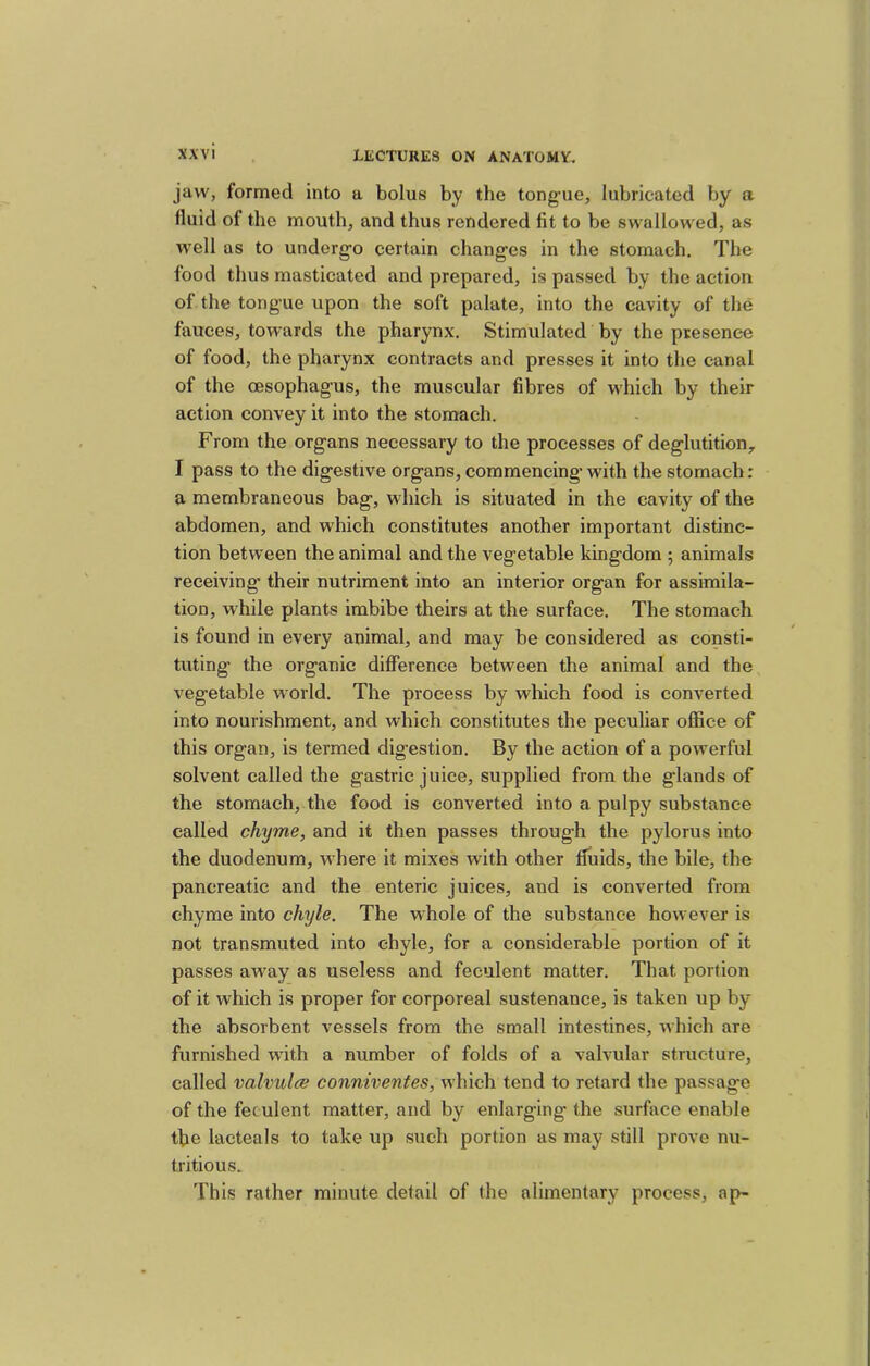 jaw, formed into a bolus by the tongue, lubricated by a fluid of the mouth, and thus rendered fit to be swallowed, as well as to undergo certain changes in the stomach. The food thus masticated and prepared, is passed by the action of the tongue upon the soft palate, into the cavity of the fauces, towards the pharynx. Stimulated by the presence of food, the pharynx contracts and presses it into the canal of the oesophagus, the muscular fibres of which by their action convey it into the stomach. From the organs necessary to the processes of deglutition, I pass to the digestive organs, commencing with the stomach: a membraneous bag, which is situated in the cavity of the abdomen, and which constitutes another important distinc- tion between the animal and the vegetable kingdom ; animals receiving’ their nutriment into an interior organ for assimila- tion, while plants imbibe theirs at the surface. The stomach is found in every animal, and may be considered as consti- tuting the organic difference between the animal and the vegetable world. The process by which food is converted into nourishment, and which constitutes the peculiar oflfice of this organ, is termed digestion. By the action of a powerful solvent called the gastric juiee, supplied from the glands of the stomach, the food is converted into a pulpy substance called chyme, and it then passes through the pylorus into the duodenum, where it mixes with other fluids, the bile, the pancreatic and the enteric juices, and is converted from chyme into chyle. The whole of the substance however is not transmuted into chyle, for a considerable portion of it passes away as useless and feculent matter. That portion of it which is proper for corporeal sustenance, is taken up by the absorbent vessels from the small intestines, which are furnished w’ith a number of folds of a valvular structure, called valvulce conniventes, which tend to retard the passage of the feculent matter, and by enlarging the surface enable the lacteals to take up such portion as may still prove nu- tritious. This rather minute detail of the alimentary process, ap-