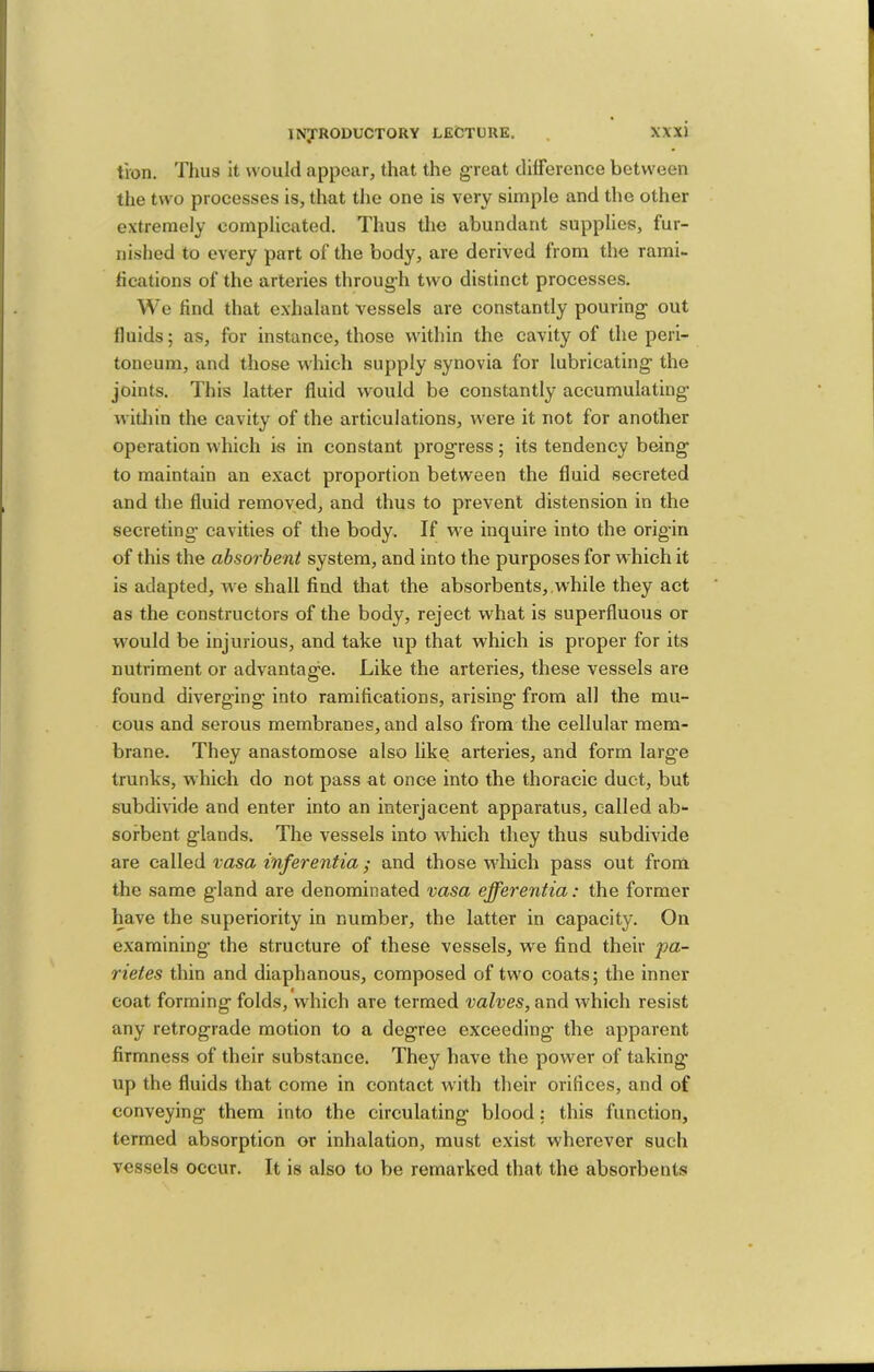 tion. Thus it would appear, that the great clHference between the two processes is, that the one is very simple and the other extremely complicated. Thus the abundant supplies, fur- nished to every part of the body, are derived from the rami- hcations of the arteries throug'h two distinct processes. We find that e.xhalant vessels are constantly pouring- out fluids; as, for instance, those within the cavity of the peri- toneum, and those which supply synovia for lubricating- the joints. This latter fluid would be constantly accumulating- witliin the cavity of the articulations, were it not for another operation which is in constant progress; its tendency being to maintain an exact proportion between the fluid secreted and the fluid removed, and thus to prevent distension in the secreting’ cavities of the body. If we inquire into the origin of this the absorbent system, and into the purposes for which it is adapted, we shall find that the absorbents, while they act as the constructors of the body, reject what is superfluous or w^ould be injurious, and take up that which is proper for its nutriment or advantage. Like the arteries, these vessels are found diverging into ramifications, arising from all the mu- cous and serous membranes, and also from the cellular mem- brane. They anastomose also like arteries, and form large trunks, which do not pass at once into the thoracic duct, but subdivide and enter into an interjacent apparatus, called ab- sorbent glands. The vessels into which they thus subdivide are called vasa inferentia; and those wdiich pass out from the same gland are denominated vasa efferentia: the former have the superiority in number, the latter in capacity. On examining the structure of these vessels, we find their pa- rietes thin and diaphanous, composed of tw-o coats; the inner coat forming folds, which are termed valves, and which resist any retrograde motion to a degree exceeding the apparent firmness of their substance. They have the power of taking up the fluids that come in contact wuth their orifices, and of conveying them into the circulating blood: this function, termed absorption or inhalation, must exist wherever such vessels occur. It is also to be remarked that the absorbents