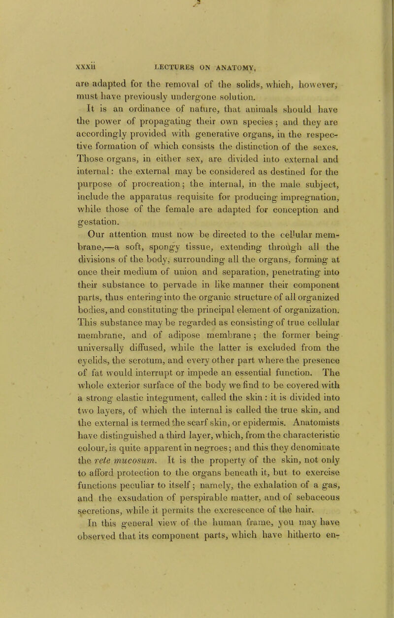 are adapted for the removal of the solids, which, however, must have previously underg-one solution. It is an ordinance of nature, that animals should have tlie power of propagating- their own species; and they are accordingly provided with generative organs, in the respec- tive formation of which consists the distinction of the sexes. Those organs, in either sex, are divided into external and internal: the external may be considered as destined for the purpose of procreation; the internal, in the male subject, include the apparatus requisite for producing impregnation, while those of the female are adapted for conception and gestation. Our attention must now be directed to the eehular mem- brane,—a soft, spongy tissue, extending through all the divisions of the body, surrounding all the organs, forming at once their medium of union and separation, penetrating into their substance to pervade in like manner their component parts, thus entering into the organic structure of all organized bodies, and constituting the principal element of organization. This substance may be regarded as consisting of true cellular membrane, and of adipose membrane; the former being universally diffused, while the latter is excluded from the eyelids, the scrotum, and every other part where the presence of fat would interrupt or impede an essential function. The whole exterior surface of the body w'^^e find to be covered with a strong elastic integument, called the skin : it is divided into two layers, of which the internal is called the true skin, and the external is termed the scarf skin, or epidermis. Anatomists have distinguished a third layer, which, from the characteristic colour, is quite apparent in negroes; and this they denominate the reie mucosum. It is the property of the skin, not only to afford protection to the organs beneath it, but to exercise functions peculiar to itself; namely, the exhalation of a gas, and the exsudation of perspirable matter, and of sebaceous s,ecretions, while it permits the excrescence of the hair. In this general view of the human frame, you may have observed that its component parts, which have hitherto en-