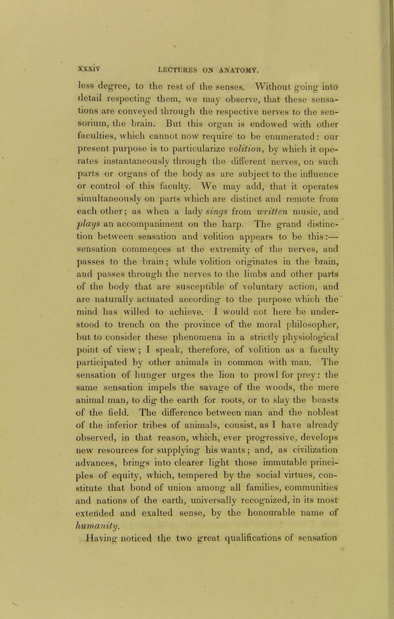 less degree, to the rest of the senses. Without going* into detail respecting them, we may observe, that these sensa- tions are conveyed through the respective nerves to the sen- soiium, the brain. But this organ is endowed with other faculties, which cannot now require' to be enumerated: our present purpose is to particularize volition, by which it ope- rates instantaneously through the different nerves, on such parts or organs of the body as are subject to the influence or control of this faculty. We may add, that it operates simultaneously on parts which are distinct and remote from each other; as when a lady sings from written music, and flays an accompaniment on the harp. The g-rand distinc- tion between sensation and volition appears to be this:— sensation commences at the extremity of the nerves, and passes to the brain; while volition originates in the brain, and passes through the nerves to the limbs and other parts of the body that are susceptible of voluntary action, and are naturally actuated according to the purpose which the mind has willed to achieve. I would not here be under- stood to trench on the province of the moral philosopher, but to consider these phenomena in a strictly physiological point of view; I speak, therefore, of volition as a faculty participated by other animals in common with man. The sensation of hunger urg*es the lion to prowl for prey: the same sensation impels the savage of the woods, the mere animal man, to dig the earth for roots, or to slay the beasts of the field. The difference between man and the noblest of the inferior tribes of animals, consist, as I have already observed, in that reason, which, ever progressive, develops new resources for supplying his wants; and, as civilization advances, brings into clearer light those immutable princi- ples of equity, which, tempered by the social virtues, con- stitute that bond of union among all families, communities and nations of the earth, universally recognized, in its most extended and exalted sense, by the honourable name of Immamty. Having noticed the two great qualifications of sensation