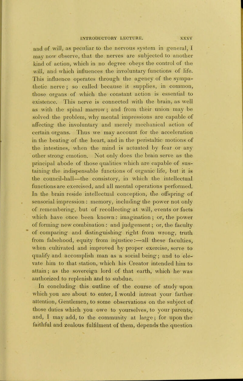 uiid of will, as peculiar to the nervous system in general, I may now efbservo, that the nerves are subjected to another kind of action, which in no degree obeys the control of the will, and which influences the involuntary functions of life. I'his influence operates through the agency of the sympa- thetic nerve; so called because it supplies, in common, those oro’ans of which the constant action is essential to D existence. This nerve is connected with the brain, as well as with the spinal marrow; and from their union may be solved the problem, why mental impressions are capable of affecting’ the involuntary and merely mechanical action of certain organs. Thus we may account for the acceleration in the beating’ of the heart, and in the peristaltic motions of the intestines, when the mind is actuated by fear or any other strong emotion. Not only does the brain serve as the principal abode of those qualities which are capable of sus- taining the indispensable functions of organic life, but it is the council-hall—the consistory, in which the intellectual functions are exercised, and all mental operations performed. In the brain reside intellectual conception, the offspring of sensorial impression : memory, including’ the power not only of remembering’, but of recollecting at will, events or facts which have once been known; imagination; or, the power of forming new combination ; and judgement; or, the faculty of comparing and distinguishing right from wrong, truth from falsehood, equity from injustice:—all these faculties, when cultivated and improved by proper exercise, serve to qualify and accomplish man as a social being; and to ele- vate him to that station, which his Creator intended him to attain; as the sovereign lord of that earth, which he*was authorized to replenish and to subdue. In concluding this outline of the course of study upon which you are about to enter, I would intreat your farther attention. Gentlemen, to some observations on the subject of those duties which you owe to yourselves, to your parents, and, I may add, to the community at large; for upon the faithful and zealous fulfilment of them, depends the question
