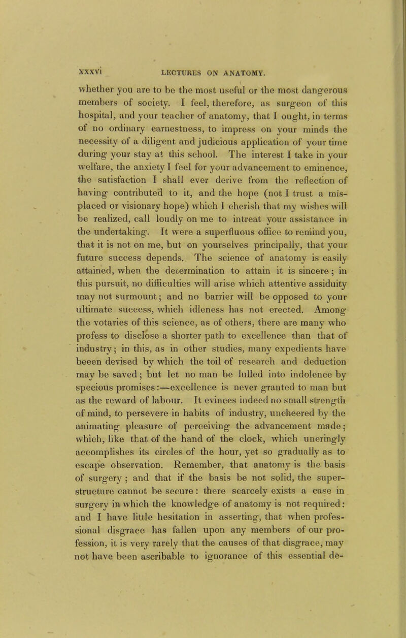 whether you are to be the most useful or the most dang’erous members of society. I feel, therefore, as surg'eon of this hospital, and your teacher of anatomy, that I ought, in terms of no ordinary earnestness, to impress on your minds the necessity of a diligent and judicious application of your time during your stay at this school. The interest I take in your w elfare, the anxiety I feel for your advancement to eminence, the satisfaction I shall ever derive from the reflection of having contributed to it, and the hope (not I trust a mis- placed or visionary hope) which I cherish that my wishes will be realized, call loudly on me to intreat your assistance in the undertaking. It were a superfluous office to rerdind you, that it is not on me, but on yourselves principally, that your future success depends. The science of anatomy is easily attained, when the determination to attain it is sincere; in this pursuit, no difficulties will arise which attentive assiduity may not surmount; and no barrier will be opposed to your ultimate success, which idleness has not erected. Amono- the votaries of this science, as of others, there are many who profess to disclose a shorter path to excellence than that of industry; in this, as in other studies, many expedients have beeen devised by which the toil of research and deduction may be saved; but let no man be lulled into indolence by specious promises:—excellence is never granted to man but as the reward of labour. It evinces indeed no small strength of mind, to persevere in habits of industry, uncheered by the animating pleasure of perceiving the advancement made; which, like that of the hand of the clock, w’hich uneringly accomplishes its circles of the hour, yet so gradually as to escape observation. Remember, that anatomy is the basis of surgery ; and that if the basis be not solid, the super- structure cannot be secure: there scarcely exists a case in surgery in which the knowledge of anatomy is not required: and I have little hesitation in asserting, that wffien profes- sional disgrace has fallen upon any members of our pro- fession, it is very rarely that the causes of that disgrace, may not have been ascribable to ignorance of this essential de-