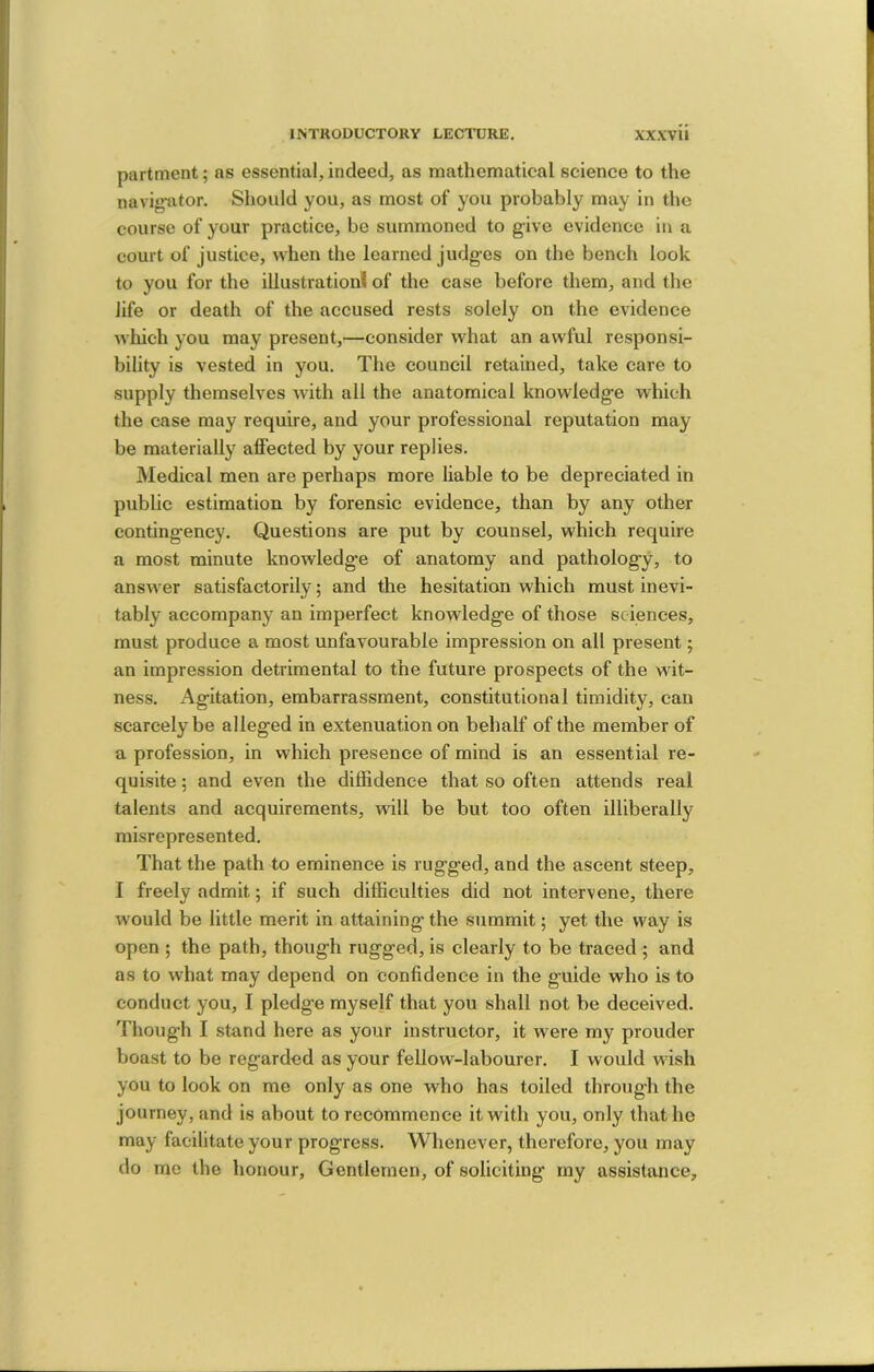 partment; as essential, indeed, as mathematical science to the navigiitor. Should you, as most of you probably may in the course of your practice, be summoned to give evidence in a court of justice, when the learned judges on the bench look to you for the illustration! of the case before them, and the life or death of the accused rests solely on the evidence which you may present,—consider what an awful responsi- bility is vested in you. The council retained, take care to supply themselves with all the anatomical knowledge which the case may require, and your professional reputation may be materially affected by your replies. Medical men are perhaps more liable to be depreciated in public estimation by forensic evidence, than by any other contingency. Questions are put by counsel, which require a most minute knowledge of anatomy and pathology, to answer satisfactorily; and the hesitation which must inevi- tably accompany an imperfect knowledge of those sciences, must produce a most unfavourable impression on all present; an impression detrimental to the future prospects of the wit- ness. Agitation, embarrassment, constitutional timidity, can scarcely be alleged in extenuation on behalf of the member of a profession, in which presence of mind is an essential re- quisite ; and even the diffidence that so often attends real talents and acquirements, will be but too often illiberally misrepresented. That the path to eminence is rugged, and the ascent steep, I freely admit; if such difficulties did not intervene, there would be little merit in attaining the summit; yet the way is open ; the path, though rugged, is clearly to be traced ; and as to what may depend on confidence in the guide who is to eonduct you, I pledge myself that you shall not be deceived. Thoug-h I stand here as your instructor, it were my prouder boast to be regarded as your fellow-labourer. I would wish you to look on me only as one who has toiled through the journey, and is about to recommence it with you, only that he may facilitate your progress. Whenever, therefore, you may do me the honour. Gentlemen, of soliciting my assistance.