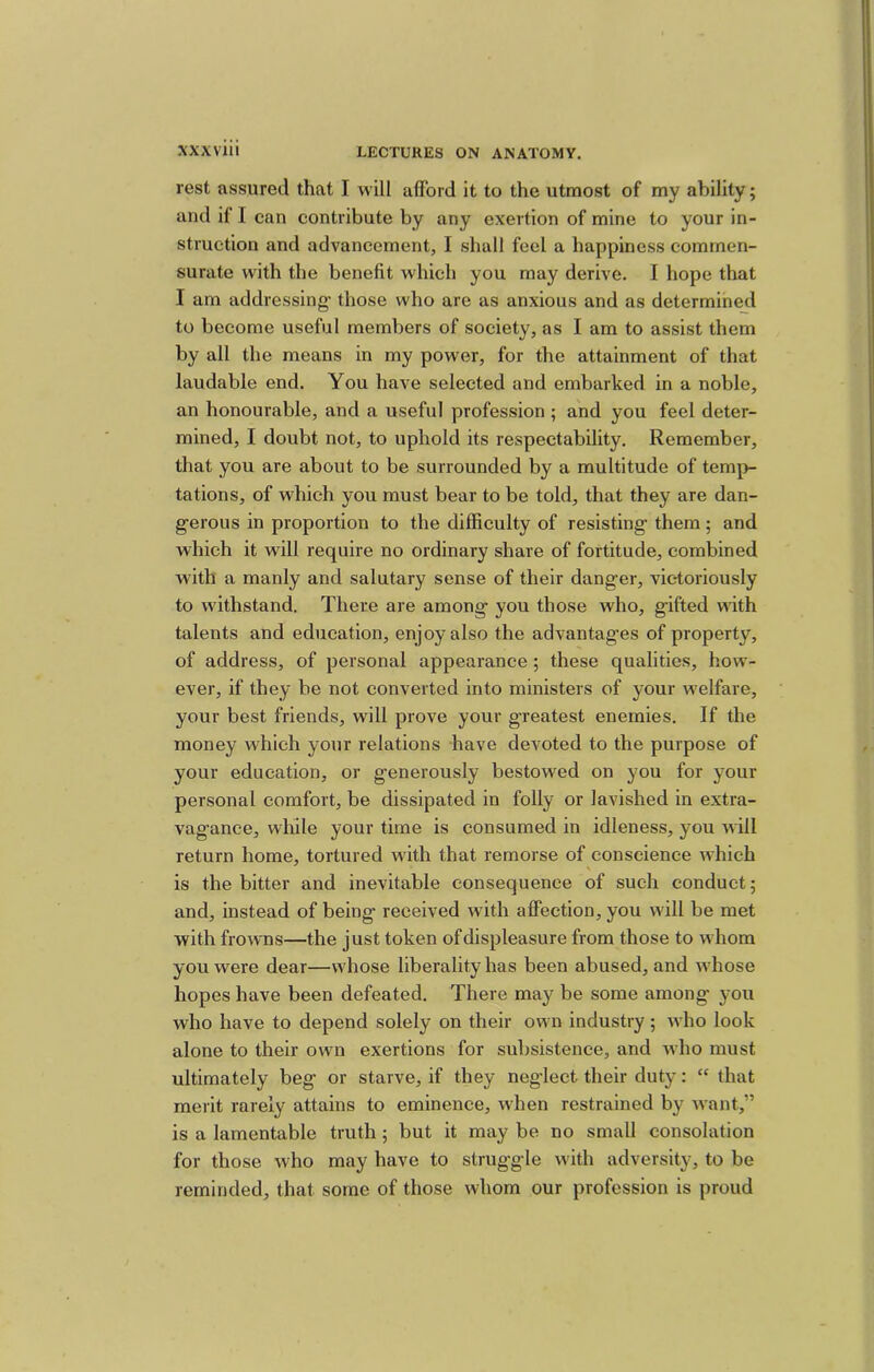 rest assured that I will afford it to the utmost of my ability; and if I can contribute by any exertion of mine to your in- struction and advancement, I shall feel a happiness commen- surate with the benefit which you may derive. I hope that I am addressing- those who are as anxious and as determine^! to become useful members of society, as I am to assist them by all the means in my power, for the attainment of that laudable end. You have selected and embarked in a noble, an honourable, and a useful profession ; and you feel deter- mined, I doubt not, to uphold its respectability. Remember, that you are about to be surrounded by a multitude of temp- tations, of which you must bear to be told, that they are dan- gerous in proportion to the difficulty of resisting them; and which it will require no ordinary share of fortitude, combined with a manly and salutary sense of their danger, vic-toriously to withstand. There are among you those who, gifted with talents and education, enjoy also the advantages of property, of address, of personal appearance ; these qualities, how- ever, if they be not converted into ministers of your welfare, your best friends, will prove your greatest enemies. If the money which your relations have devoted to the purpose of your education, or generously bestowed on you for your personal comfort, be dissipated in folly or lavished in extra- vagance, while your time is consumed in idleness, you will return home, tortured with that remorse of conscience which is the bitter and inevitable consequence of such conduct; and, instead of being received with affection, you will be met with frowns—the just token of displeasure from those to whom you were dear—whose liberality has been abused, and whose hopes have been defeated. There may be some among you who have to depend solely on their own industry; who look alone to their own exertions for subsistence, and who must ultimately beg or starve, if they neg'Iect their duty: “ that merit rarely attains to eminence, when restrained by want,” is a lamentable truth; but it may be no small consolation for those who may have to struggle with adversity, to be reminded, that some of those whom our profession is proud