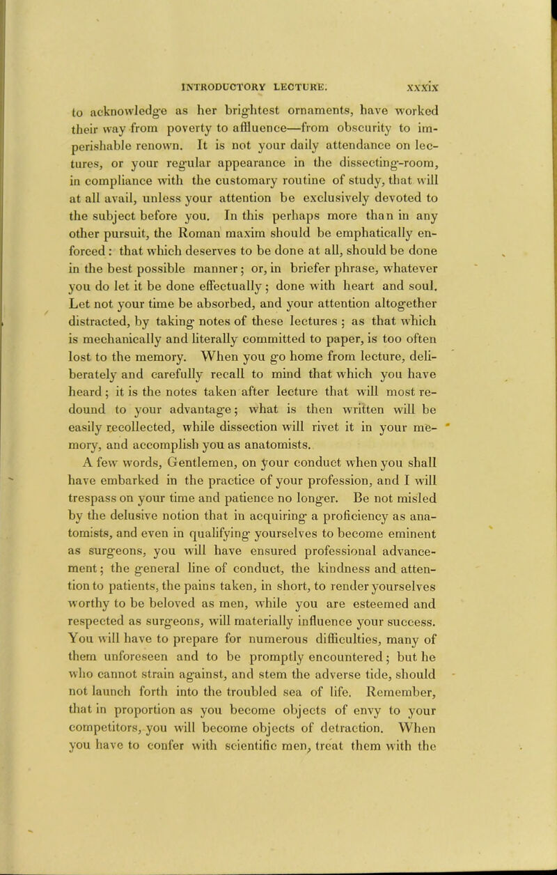 to acknowledg’e as her brig-htest ornaments, have worked their way from poverty to aflluence—from obscurity to im- perishable renown. It is not your daily attendance on lec- tures, or your regular appearance in the dissecting-room, in compliance with the customary routine of study, that will at all avail, unless your attention be exclusively devoted to the subject before you. In this perhaps more than in any other pursuit, the Roman maxim should be emphatically en- forced : that which deserves to be done at all, should be done in the best possible manner; or, in briefer phrase, whatever you do let it be done effectually ; done with heart and soul. Let not your time be absorbed, and your attention altogether distracted, by taking notes of these lectures ; as that which is mechanically and literally committed to paper, is too often lost to the memory. When you go home from lecture, deli- berately and carefully recall to mind that which you have heard; it is the notes taken after lecture that will most re- dound to your advantage 5 what is then written will be easily recollected, while dissection will rivet it in your me- mory, and accomplish you as anatomists. A few words. Gentlemen, on your conduct when you shall have embarked in the practice of your profession, and I will trespass on your time and patience no longer. Be not misled by the delusive notion that in acquiring a proficiency as ana- tomists, and even in qualifying yourselves to become eminent as surgeons, you will have ensured professional advance- ment ; the general line of conduct, the kindness and atten- tion to patients, the pains taken, in short, to render yourselves worthy to be beloved as men, while you are esteemed and respected as surgeons, will materially influence your success. You will have to prepare for numerous difficulties, many of them unforeseen and to be promptly encountered; but he who cannot strain against, and stem the adverse tide, should not launch forth into the troubled sea of life. Remember, that in proportion as you become objects of envy to your competitors, you will become objects of detraction. When you have to confer with scientific men, treat them with the