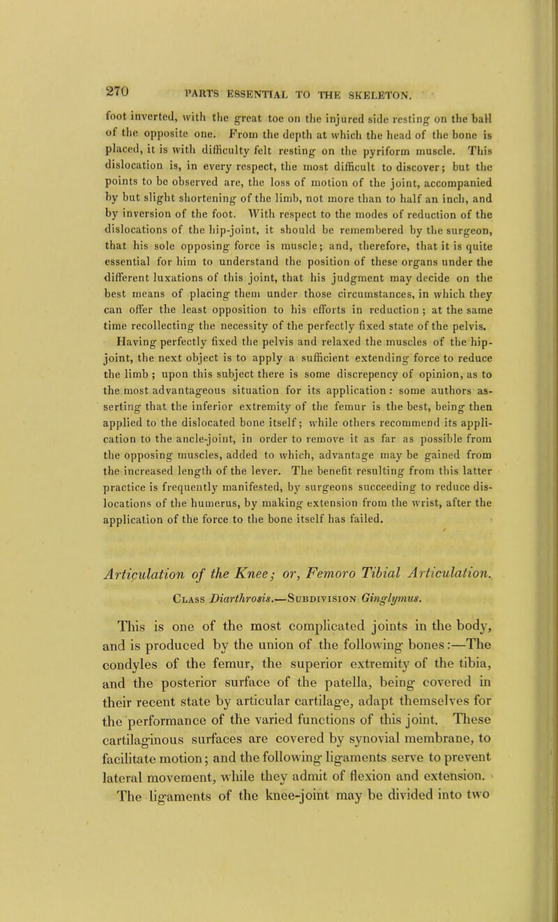foot inverted, with tlie great toe on tlie injured side resting on the hall of the opposite one. From the depth at which the head of the bone is placed, it is with difficulty felt resting on the pyriform muscle. This dislocation is, in every respect, the most difficult to discover; but the points to be observed are, the loss of motion of the joint, accompanied hy but slight shortening of the limb, not more than to half an inch, and by inversion of the foot. With respect to the modes of reduction of the dislocations of the hip-joint, it should be remembered by the surgeon, that his sole opposing force is muscle; and, therefore, that it is quite essential for him to understand the position of these organs under the different luxations of this joint, that his judgment may decide on the best means of placing them under those circumstances, in which they can offer the least opposition to his efforts in reduction ; at the same time recollecting the necessity of tlie perfectly fixed state of the pelvis. Having perfectly fixed the pelvis and relaxed the muscles of the hip- joint, the next object is to apply a sufficient extending force to reduce the limb ; upon this subject there is some discrepency of opinion, as to the most advantageous situation for its application; some authors as- serting that the inferior extremity of the femur is the best, being then applied to the dislocated bone itself; while others recommend its appli- cation to the ancle-joint, in order to remove it as far as possible from the opposing muscles, added to which, advantage may be gained from the increased length of the lever. The benefit resulting from this latter practice is frequently manifested, by surgeons succeeding to reduce dis- locations of the humerus, by making extension from the wrist, after the application of the force to the bone itself has failed. Articulation of the Knee; or, Femoro Tibial Articulation., Class Diarthrosis.—Subdivision Ginglytnus. This is one of the most complicated joints in the body, and is produced by the union of the following bones:—The condyles of the femur, the superior extremity of the tibia, and the posterior surface of the patella, being covered in their recent state by articular cartilage, adapt themselves for the performance of the varied functions of this joint. These cartilaginous surfaces are covered by synovial membrane, to facilitate motion; and the following ligaments serve to prevent lateral movement, while they admit of flexion and extension. The ligaments of the knee-joint may be divided into two